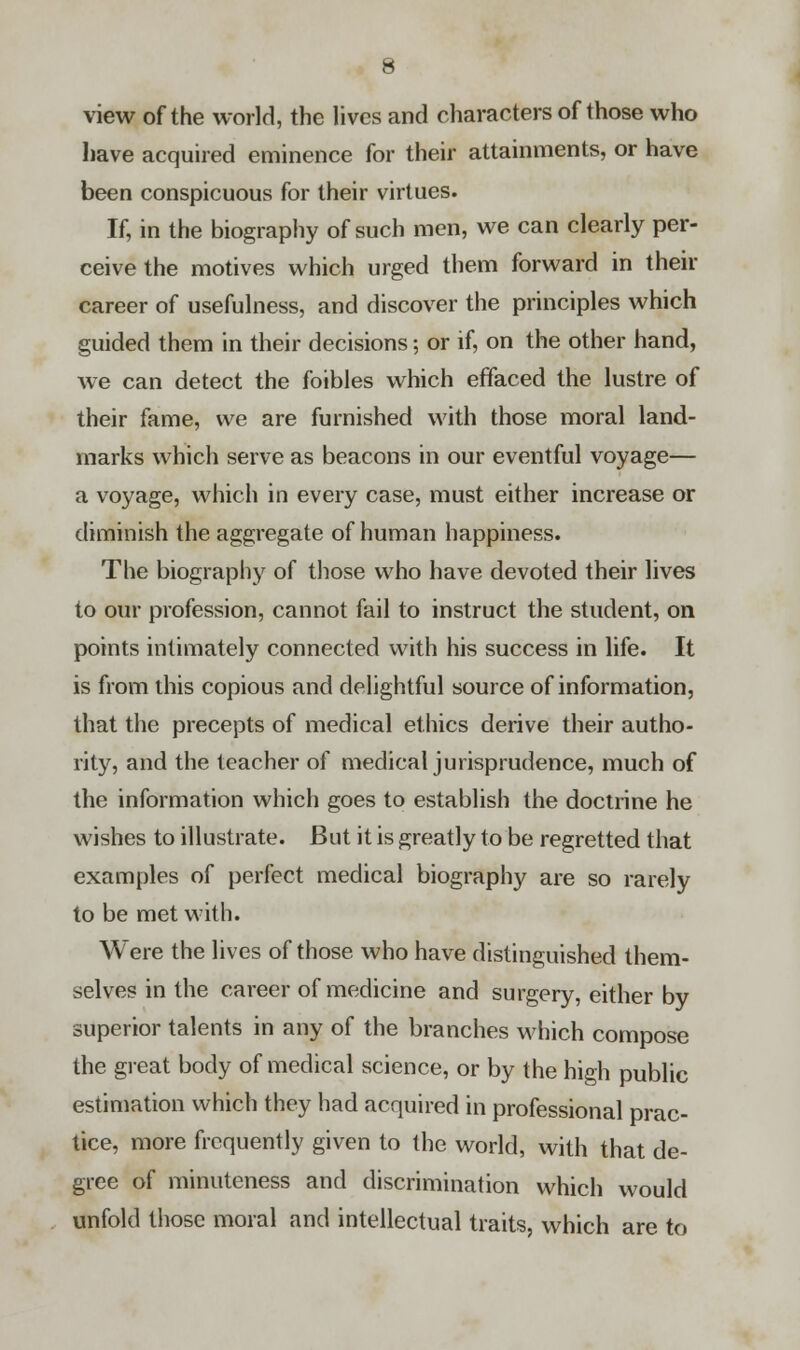 view of the world, the lives and characters of those who have acquired eminence for their attainments, or have been conspicuous for their virtues. If, in the biography of such men, we can clearly per- ceive the motives which urged them forward in their career of usefulness, and discover the principles which guided them in their decisions; or if, on the other hand, we can detect the foibles which effaced the lustre of their fame, we are furnished with those moral land- marks which serve as beacons in our eventful voyage— a voyage, which in every case, must either increase or diminish the aggregate of human happiness. The biography of those who have devoted their lives to our profession, cannot fail to instruct the student, on points intimately connected with his success in life. It is from this copious and delightful source of information, that the precepts of medical ethics derive their autho- rity, and the teacher of medical jurisprudence, much of the information which goes to establish the doctrine he wishes to illustrate. But it is greatly to be regretted that examples of perfect medical biography are so rarely to be met with. Were the lives of those who have distinguished them- selves in the career of medicine and surgery, either by superior talents in any of the branches which compose the great body of medical science, or by the high public estimation which they had acquired in professional prac- tice, more frequently given to the world, with that de- gree of minuteness and discrimination which would unfold those moral and intellectual traits, which are to