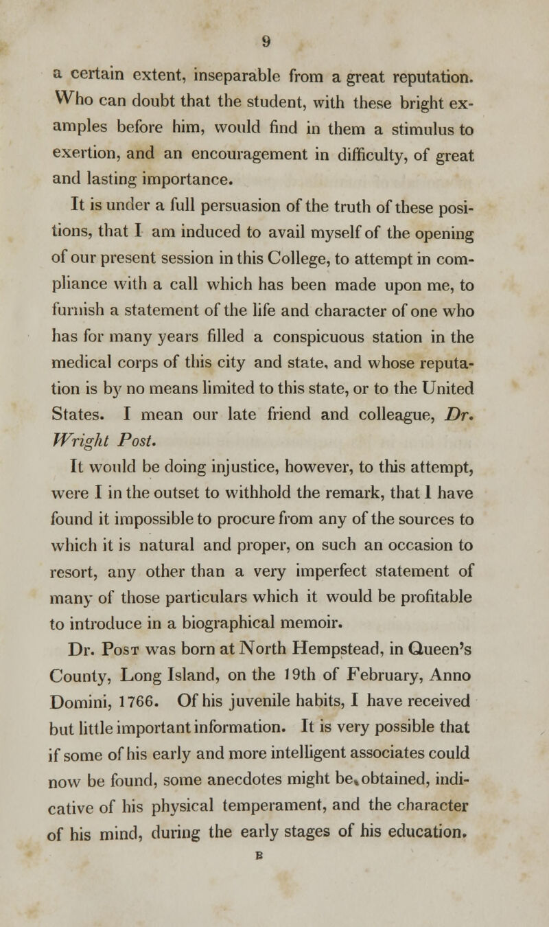 a certain extent, inseparable from a great reputation. Who can doubt that the student, with these bright ex- amples before him, would find in them a stimulus to exertion, and an encouragement in difficulty, of great and lasting importance. It is under a full persuasion of the truth of these posi- tions, that I am induced to avail myself of the opening of our present session in this College, to attempt in com- pliance with a call which has been made upon me, to furnish a statement of the life and character of one who has for many years filled a conspicuous station in the medical corps of this city and state, and whose reputa- tion is by no means limited to this state, or to the United States. I mean our late friend and colleague, Dr. Wright Post. It would be doing injustice, however, to this attempt, were I in the outset to withhold the remark, that 1 have found it impossible to procure from any of the sources to which it is natural and proper, on such an occasion to resort, any other than a very imperfect statement of many of those particulars which it would be profitable to introduce in a biographical memoir. Dr. Post was born at North Hempstead, in Queen's County, Long Island, on the 19th of February, Anno Domini, 1766. Of his juvenile habits, I have received but little important information. It is very possible that if some of his early and more intelligent associates could now be found, some anecdotes might be% obtained, indi- cative of his physical temperament, and the character of his mind, during the early stages of his education.