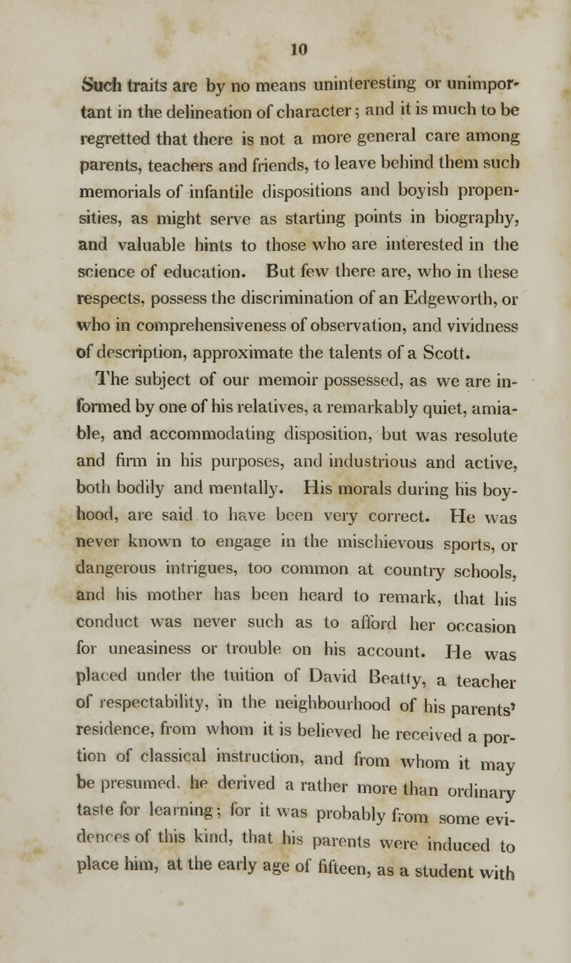 Such traits are by no means uninteresting or unimpor- tant in the delineation of character 5 and it is much to be regretted that there is not a more general care among parents, teachers and friends, to leave behind them such memorials of infantile dispositions and boyish propen- sities, as might serve as starting points in biography, and valuable hints to those who are interested in the science of education. But few there are, who in these respects, possess the discrimination of an Edgeworth, or who in comprehensiveness of observation, and vividness of description, approximate the talents of a Scott. The subject of our memoir possessed, as we are in- formed by one of his relatives, a remarkably quiet, amia- ble, and accommodating disposition, but was resolute and firm in his purposes, and industrious and active, both bodily and mentally. His morals during his boy- hood, are said to have been very correct. He was never known to engage in the mischievous sports, or dangerous intrigues, too common at country schools, and his mother has been heard to remark, that his conduct was never such as to afford her occasion for uneasiness or trouble on his account. He was placed under the tuition of David Beatty, a teacher of respectability, in the neighbourhood of his parents' residence, from whom it is believed he received a por- tion of classical instruction, and from whom it may be presumed, he derived a rather more than ordinary taste for learning; for it was probably from some evi- dences of this kind, that his parents were induced to place him, at the early age of fifteen, as a student with