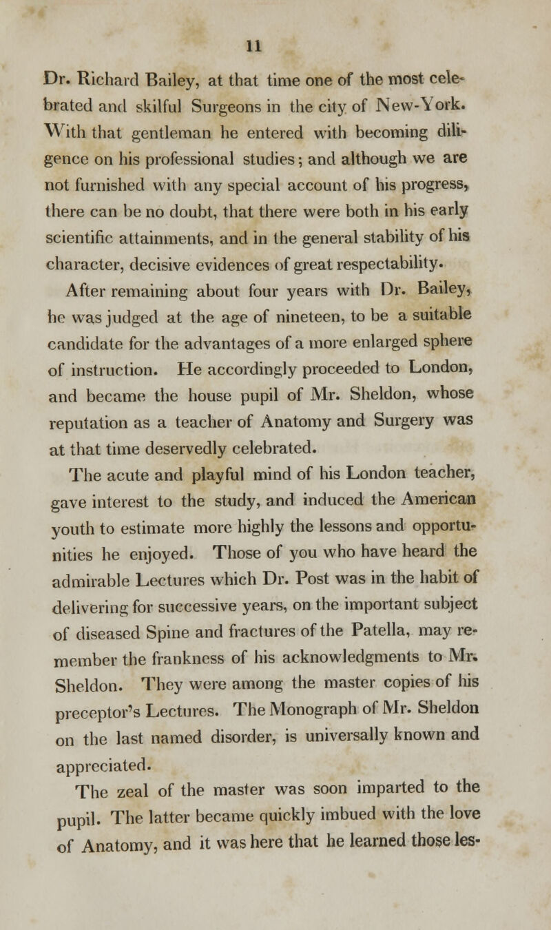 Dr. Richard Bailey, at that time one of the most cele- brated and skilful Surgeons in the city of New-York. With that gentleman he entered with becoming dili- gence on his professional studies; and although we are not furnished with any special account of his progress, there can be no doubt, that there were both in his early scientific attainments, and in the general stability of his character, decisive evidences of great respectability. After remaining about four years with Dr. Bailey, he was judged at the age of nineteen, to be a suitable candidate for the advantages of a more enlarged sphere of instruction. He accordingly proceeded to London, and became the house pupil of Mr. Sheldon, whose reputation as a teacher of Anatomy and Surgery was at that time deservedly celebrated. The acute and playful mind of his London teacher, gave interest to the study, and induced the American youth to estimate more highly the lessons and opportu- nities he enjoyed. Those of you who have heard the admirable Lectures which Dr. Post was in the habit of delivering for successive years, on the important subject of diseased Spine and fractures of the Patella, may re- member the frankness of his acknowledgments to Mr. Sheldon. They were among the master copies of his preceptor's Lectures. The Monograph of Mr. Sheldon on the last named disorder, is universally known and appreciated. The zeal of the master was soon imparted to the pupil. The latter became quickly imbued with the love of Anatomy, and it was here that he learned those les-