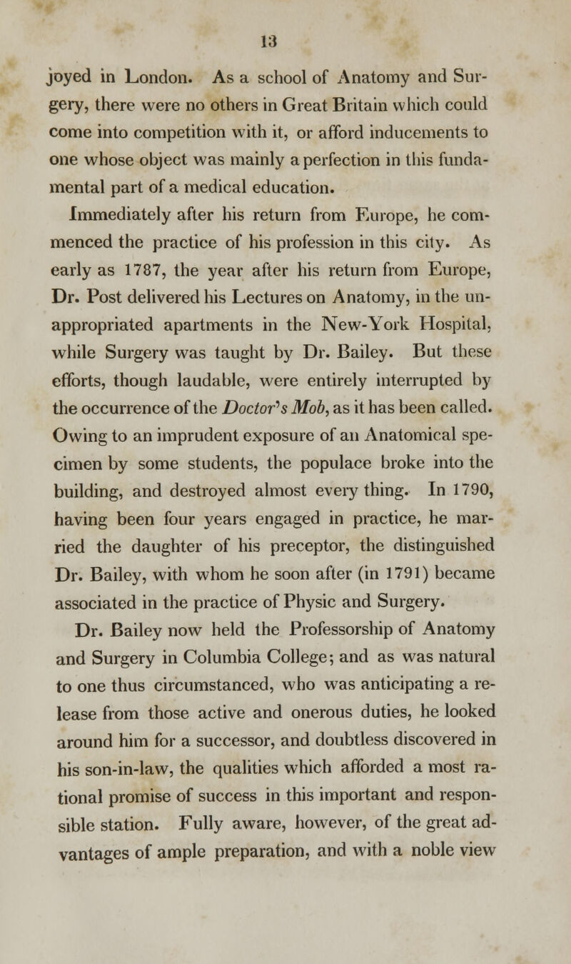 joyed in London. As a school of Anatomy and Sur- gery, there were no others in Great Britain which could come into competition with it, or afford inducements to one whose object was mainly a perfection in this funda- mental part of a medical education. Immediately after his return from Europe, he com- menced the practice of his profession in this city. As early as 1787, the year after his return from Europe, Dr. Post delivered his Lectures on Anatomy, in the un- appropriated apartments in the New-York Hospital, while Surgery was taught by Dr. Bailey. But these efforts, though laudable, were entirely interrupted by the occurrence of the Doctor's Mob, as it has been called. Owing to an imprudent exposure of an Anatomical spe- cimen by some students, the populace broke into the building, and destroyed almost every thing. In 1790, having been four years engaged in practice, he mar- ried the daughter of his preceptor, the distinguished Dr. Bailey, with whom he soon after (in 1791) became associated in the practice of Physic and Surgery. Dr. Bailey now held the Professorship of Anatomy and Surgery in Columbia College; and as was natural to one thus circumstanced, who was anticipating a re- lease from those active and onerous duties, he looked around him for a successor, and doubtless discovered in his son-in-law, the qualities which afforded a most ra- tional promise of success in this important and respon- sible station. Fully aware, however, of the great ad- vantages of ample preparation, and with a noble view