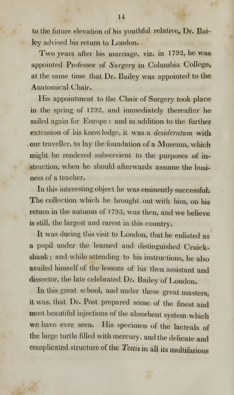 to the future elevation of his youthful relative, Dr. Bai- ley advised his return to London. Two years after his marriage, viz. in 1792, he was appointed Professor of Surgery in Columbia College, at the same time that Dr. Bailey was appointed to the Anatomical Chair. His appointment to the Chair of Surgery took place in the spring of 1792, and immediately thereafter he sailed again for Europe : and in addition to the further extension of his knowledge, it was a desideratum with our traveller, to lay the foundation of a Museum, which might be rendered subservient to the purposes of in- struction, when he should afterwards assume the busi- ness of a teacher. In this interesting object he was eminently successful. The collection which he brought out with him, on his return in the autumn of 1793, was then, and we believe is still, the largest and rarest in this country. It was during this visit to London, that he enlisted as a pupil under the learned and distinguished Cruick- shank; and while attending to his instructions, he also availed himself of the lessons of his then assistant and dissector, the late celebrated Dr. Bailey of London. In this great school, and under these great masters it was, that Dr. Post prepared some of the finest and most beautiful injections of the absorbent system which we have ever seen. His specimen of the lacteals of the large turtle filled with mercury, and the delicate and complicated structure of the Testis in all its multifarious