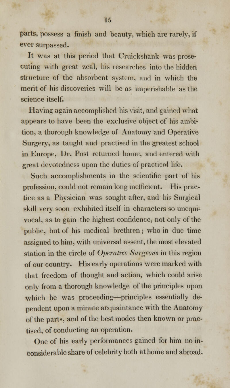 parts, possess a finish and beauty, which are rarely, if ever surpassed. It was at this period that Cruickshank was prose- cuting with great zeal, his researches into the hidden structure of the absorbent system, and in which the merit of his discoveries will be as imperishable as the science itself. Having again accomplished his visit, and gained what appears to have been the exclusive object of his ambi- tion, a thorough knowledge of Anatomy and Operative Surgery, as taught and practised in the greatest school in Europe, Dr. Post returned home, and entered with great devotedness upon the duties of practical life. Such accomplishments in the scientific part of his profession, could not remain long inefficient. His prac- tice as a Physician was sought after, and his Surgical skill very soon exhibited itself in characters so unequi- vocal, as to gain the highest confidence, not only of the public, but of his medical brethren; who in due time assigned to him, with universal assent, the most elevated station in the circle of Operative Surgeons in this region of our country. His early operations were marked with that freedom of thought and action, which could arise only from a thorough knowledge of the principles upon which he was proceeding—principles essentially de- pendent upon a minute acquaintance with the Anatomy of the parts, and of the best modes then known or prac- tised, of conducting an operation. One of his early performances gained for him no in- considerable share of celebrity both at home and abroad.