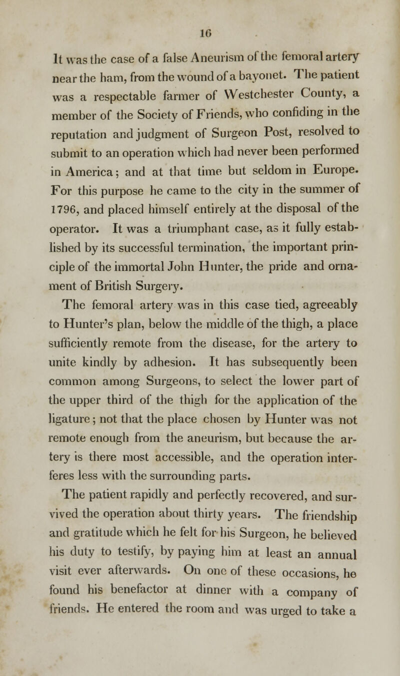 10 It was the case of a false Aneurism of the femoral artery near the ham, from the wound of a bayonet. The patient was a respectable farmer of Westchester County, a member of the Society of Friends, who confiding in the reputation and judgment of Surgeon Post, resolved to submit to an operation which had never been performed in America; and at that time but seldom in Europe. For this purpose he came to the city in the summer of 1796, and placed himself entirely at the disposal of the operator. It was a triumphant case, as it fully estab- lished by its successful termination, the important prin- ciple of the immortal John Hunter, the pride and orna- ment of British Surgery. The femoral artery was in this case tied, agreeably to Hunter's plan, below the middle of the thigh, a place sufficiently remote from the disease, for the artery to unite kindly by adhesion. It has subsequently been common among Surgeons, to select the lower part of the upper third of the thigh for the application of the ligature; not that the place chosen by Hunter was not remote enough from the aneurism, but because the ar- tery is there most accessible, and the operation inter- feres less with the surrounding parts. The patient rapidly and perfectly recovered, and sur- vived the operation about thirty years. The friendship and gratitude which he felt for his Surgeon, he believed his duty to testify, by paying him at least an annual visit ever afterwards. On one of these occasions, he found his benefactor at dinner with a company of friends. He entered the room and was urged to take a