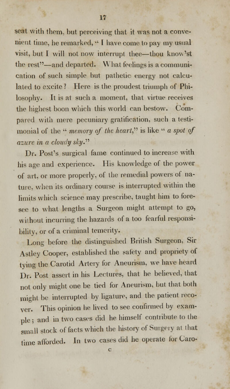 seat with them, but perceiving that it was not a conve- nient time, he remarked,  I have come to pay my usual visit, but I will not now interrupt thee—thou know'st the rest—and departed. What feelings is a communi- cation of such simple but pathetic energy not calcu- lated to excite ? Here is the proudest triumph of Phi- losophy. It is at such a moment, that virtue receives the highest boon which this world can bestow. Com- pared with mere pecuniary gratification, such a testi- monial of the  memory of the heart is like  a spot of azure in a cloudy sky. Dr. Post's surgical fame continued to increase with his age and experience. His knowledge of the power of art, or more properly, of the remedial powers of na- ture, when its ordinary course is interrupted within the limits which science may prescribe, taught him to fore- see to what lengths a Surgeon might attempt to go, without incurring the hazards of a too fearful responsi- bility, or of a criminal temerity. Long before the distinguished British Surgeon, Sir Astley Cooper, established the safety and propriety of tying the Carotid Artery for Aneurism, we have heard Dr. Post assert in his Lectures, that he believed, that not only might one be tied for Aneurism, but that both might be interrupted by ligature, and the patient reco- ver. This opinion he lived to see confirmed by exam- ple ; and in two cases did he himself contribute to the small stock of facts which the history of Surgery at that time afforded. la two cases did he operate for Caro-