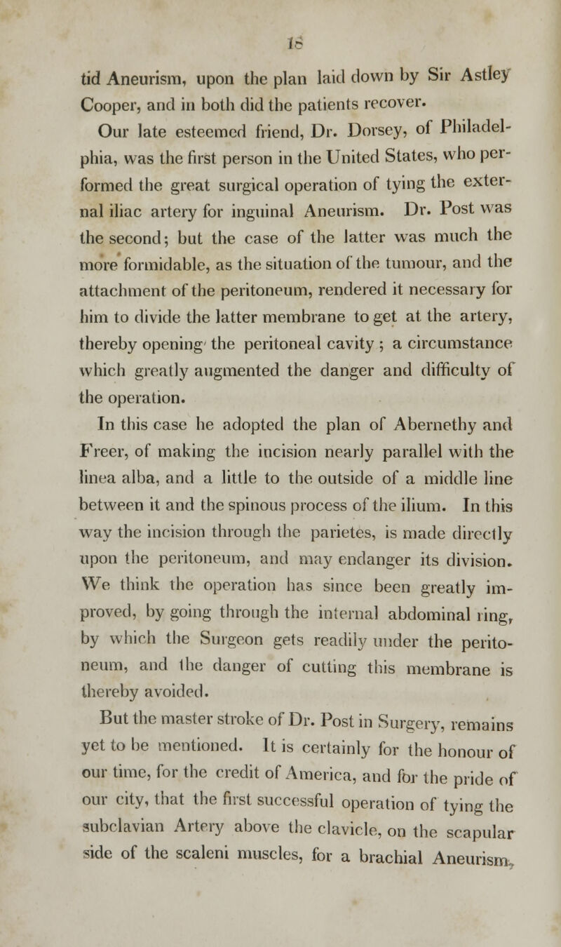 I- tid Aneurism, upon the plan laid down by Sir Astley Cooper, and in both did the patients recover. Our late esteemed friend, Dr. Dorsey, of Philadel- phia, was the first person in the United States, who per- formed the great surgical operation of tying the exter- nal iliac artery for inguinal Aneurism. Dr. Post was the second; but the case of the latter was much the more formidable, as the situation of the tumour, and the attachment of the peritoneum, rendered it necessary for him to divide the latter membrane to get at the artery, thereby opening the peritoneal cavity ; a circumstance which greatly augmented the danger and difficulty of the operation. In this case he adopted the plan of Abernethy and Freer, of making the incision nearly parallel with the linea alba, and a little to the outside of a middle line between it and the spinous process of the ilium. In this way the incision through the parietes, is made directly upon the peritoneum, and may endanger its division. We think the operation has since been greatly im- proved, by going through the internal abdominal ring, by which the Surgeon gets readily under the perito- neum, and Ihe danger of cutting this membrane is thereby avoided. But the master stroke of Dr. Post in Surgery, remains yet to be mentioned. It is certainly for the honour of our time, for the credit of America, and for the pride of our city, that the first successful operation of tying the subclavian Artery above the clavicle, on the scapular side of the scaleni muscles, for a brachial Aneurism.