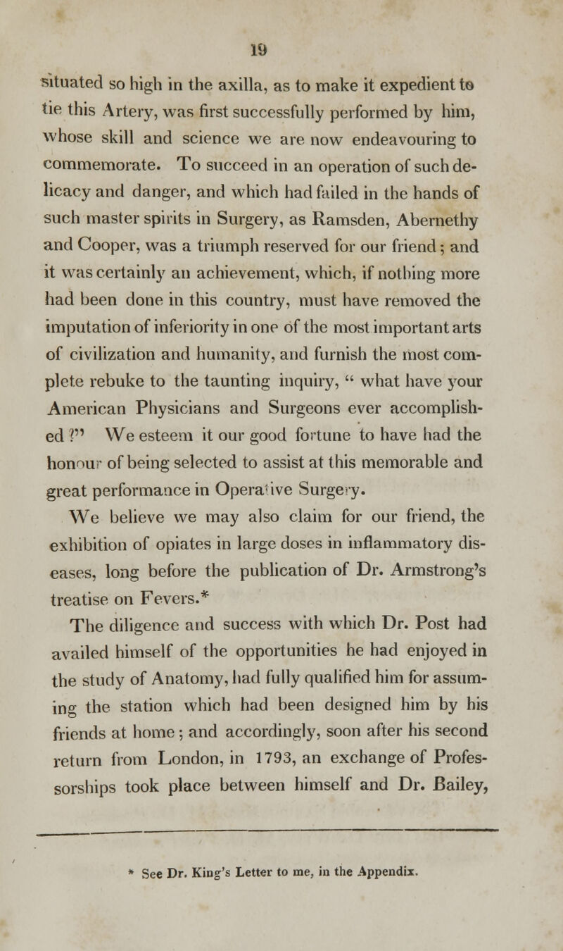 situated so high in the axilla, as to make it expedient to tie this Artery, was first successfully performed by him, whose skill and science we are now endeavouring to commemorate. To succeed in an operation of such de- licacy and danger, and which had failed in the hands of such master spirits in Surgery, as Ramsden, Abernethy and Cooper, was a triumph reserved for our friend; and it was certainly an achievement, which, if nothing more had been done in this country, must have removed the imputation of inferiority in one of the most important arts of civilization and humanity, and furnish the most com- plete rebuke to the taunting inquiry,  what have your American Physicians and Surgeons ever accomplish- ed ? We esteem it our good fortune to have had the honour of being selected to assist at this memorable and great performance in Operative Surgeiy. We believe we may also claim for our friend, the exhibition of opiates in large doses in inflammatory dis- eases, long before the publication of Dr. Armstrong's treatise on Fevers.* The diligence and success with which Dr. Post had availed himself of the opportunities he had enjoyed in the study of Anatomy, had fully qualified him for assum- ing the station which had been designed him by his friends at home; and accordingly, soon after his second return from London, in 1793, an exchange of Profes- sorships took place between himself and Dr. Bailey, * See Dr. King's Letter to me, in the Appendix.