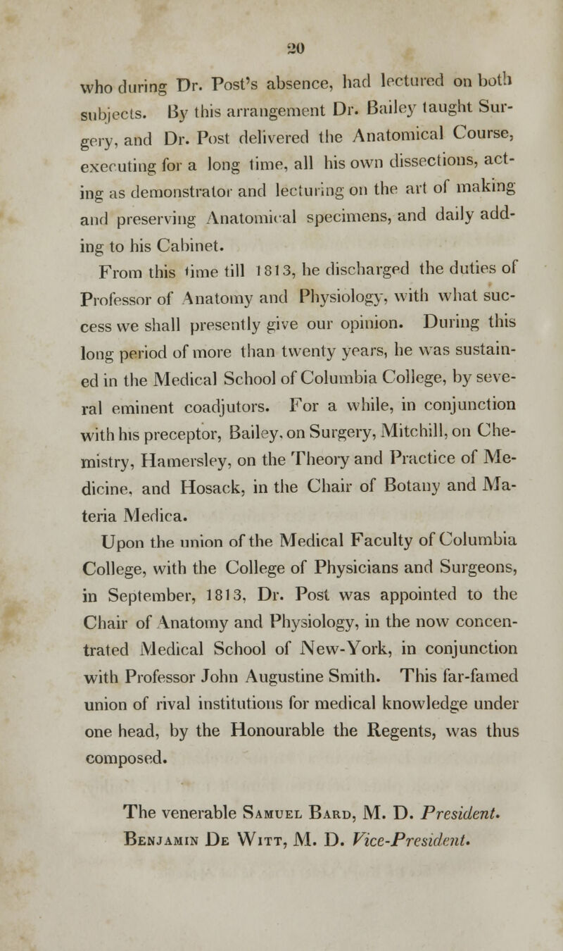 who during Dr. Post's absence, had lectured on both subjects. By this arrangement Dr. Bailey taught Sur- gery, and Dr. Post delivered the Anatomical Course, executing for a long time, all his own dissections, act- ing as demonstrator and lecturing on the art of making and preserving Anatomical specimens, and daily add- ing to his Cabinet. From this <ime till 1813, he discharged the duties of Professor of Anatomy and Physiology, with what suc- cess we shall presently give our opinion. During this long period of more than twenty years, he was sustain- ed in the Medical School of Columbia College, by seve- ral eminent coadjutors. For a while, in conjunction with his preceptor, Bailey, on Surgery, Mitchill, on Che- mistry, Hamersley, on the Theory and Practice of Me- dicine, and Hosack, in the Chair of Botany and Ma- teria Medica. Upon the union of the Medical Faculty of Columbia College, with the College of Physicians and Surgeons, in September, 1813, Dr. Post was appointed to the Chair of Anatomy and Physiology, in the now concen- trated Medical School of New-York, in conjunction with Professor John Augustine Smith. This far-famed union of rival institutions for medical knowledge under one head, by the Honourable the Regents, was thus composed. The venerable Samuel Bard, M. D. President. Benjamin De Witt, M. D. Vice-President.