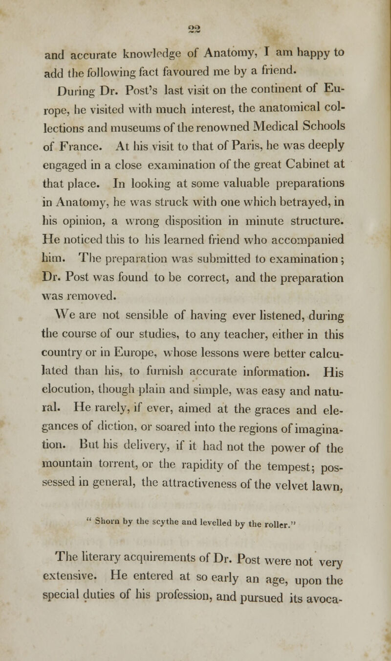 and accurate knowledge of Anatomy, I am happy to add the following fact favoured me by a friend. During Dr. Post's last visit on the continent of Eu- rope, he visited with much interest, the anatomical col- lections and museums of the renowned Medical Schools of France. At his visit to that of Paris, he was deeply engaged in a close examination of the great Cabinet at that place. In looking at some valuable preparations in Anatomy, he was struck with one which betrayed, in his opinion, a wrong disposition in minute structure. He noticed this to his learned friend who accompanied him. The preparation was submitted to examination; Dr. Post was found to be correct, and the preparation was removed. We are not sensible of having ever listened, during the course of our studies, to any teacher, either in this country or in Europe, whose lessons were better calcu- lated than his, to furnish accurate information. His elocution, though plain and simple, was easy and natu- ral. He rarely, if ever, aimed at the graces and ele- gances of diction, or soared into the regions of imagina- tion. But his delivery, if it had not the power of the mountain torrent, or the rapidity of the tempest; pos- sessed in general, the attractiveness of the velvet lawn,  Shorn by the scythe and levelled by the roller. The literary acquirements of Dr. Post were not very extensive. He entered at so early an age, upon the special duties of his profession, and pursued its avoca-