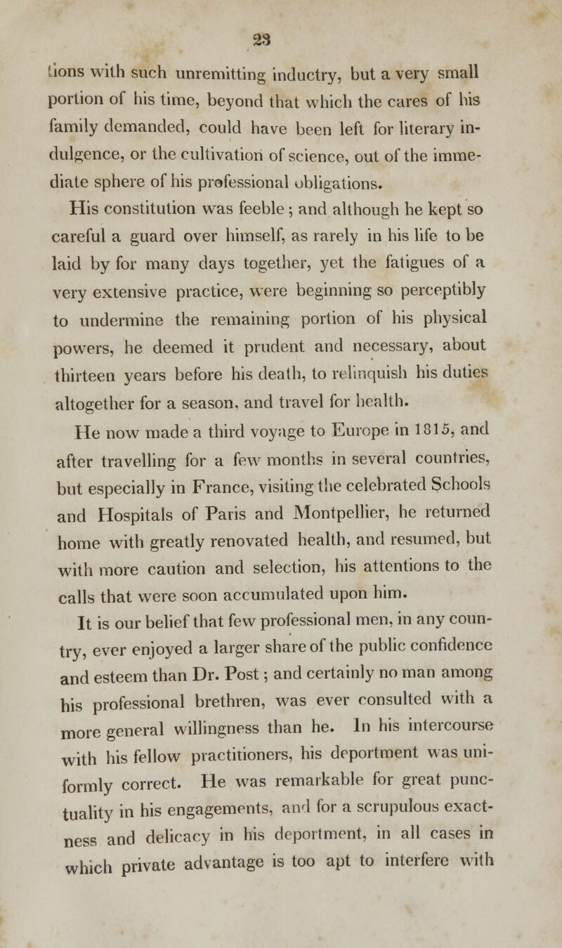 lions with such unremitting inductry, but a very small portion of his time, beyond that which the cares of his family demanded, could have been left for literary in- dulgence, or the cultivation of science, out of the imme- diate sphere of his professional obligations. His constitution was feeble ; and although he kept so careful a guard over himself, as rarely in his life to be laid by for many days together, yet the fatigues of a very extensive practice, were beginning so perceptibly to undermine the remaining portion of his physical powers, he deemed it prudent and necessary, about thirteen years before his death, to relinquish his duties altogether for a season, and travel for health. He now made a third voyage to Europe in 1815, and after travelling for a few months in several countries, but especially in France, visiting the celebrated Schools and Hospitals of Paris and Montpellier, he returned home with greatly renovated health, and resumed, but with more caution and selection, his attentions to the calls that were soon accumulated upon him. It is our belief that few professional men, in any coun- try, ever enjoyed a larger share of the public confidence and esteem than Dr. Post; and certainly no man among his professional brethren, was ever consulted with a more general willingness than he. In his intercourse with his fellow practitioners, his deportment was uni- formly correct. He was remarkable for great punc- tuality in his engagements, and for a scrupulous exact- ness and delicacy in his deportment, in all cases in which private advantage is too apt to interfere with