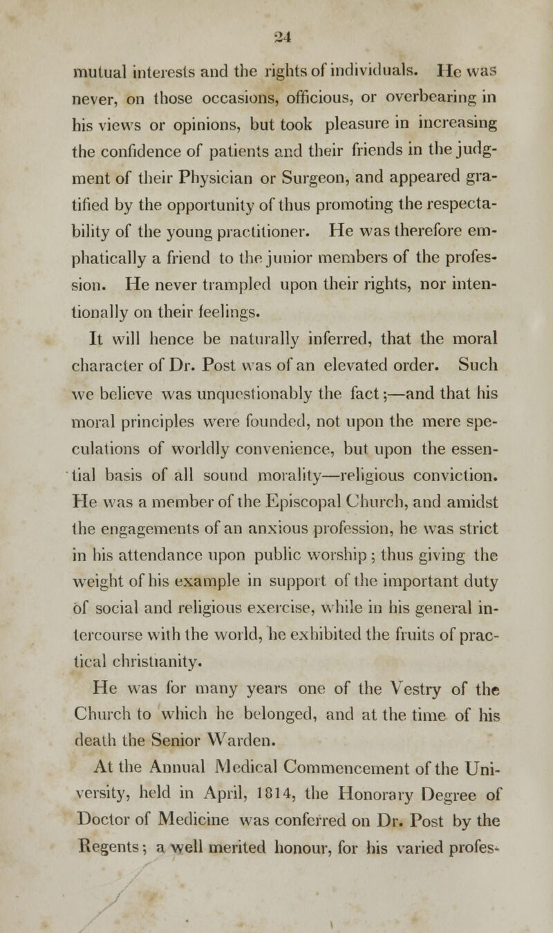 mutual interests and the rights of individuals. He was never, on those occasions, officious, or overbearing in his views or opinions, but took pleasure in increasing the confidence of patients and their friends in the judg- ment of their Physician or Surgeon, and appeared gra- tified by the opportunity of thus promoting the respecta- bility of the young practitioner. He was therefore em- phatically a friend to the junior members of the profes- sion. He never trampled upon their rights, nor inten- tionally on their feelings. It will hence be naturally inferred, that the moral character of Dr. Post was of an elevated order. Such we believe was unquestionably the fact;—and that his moral principles were founded, not upon the mere spe- culations of worldly convenience, but upon the essen- tial basis of all sound morality—religious conviction. He was a member of the Episcopal Church, and amidst the engagements of an anxious profession, he was strict in his attendance upon public worship ; thus giving the weight of his example in support of the important duty of social and religious exercise, while in his general in- tercourse with the world, he exhibited the fruits of prac- tical Christianity. He was for many years one of the Vestry of the Church to which he belonged, and at the time of his death the Senior Warden. At the Annual Medical Commencement of the Uni- versity, held in April, 1814, the Honorary Degree of Doctor of Medicine was conferred on Dr. Post by the Regents; a well merited honour, for his varied profes-