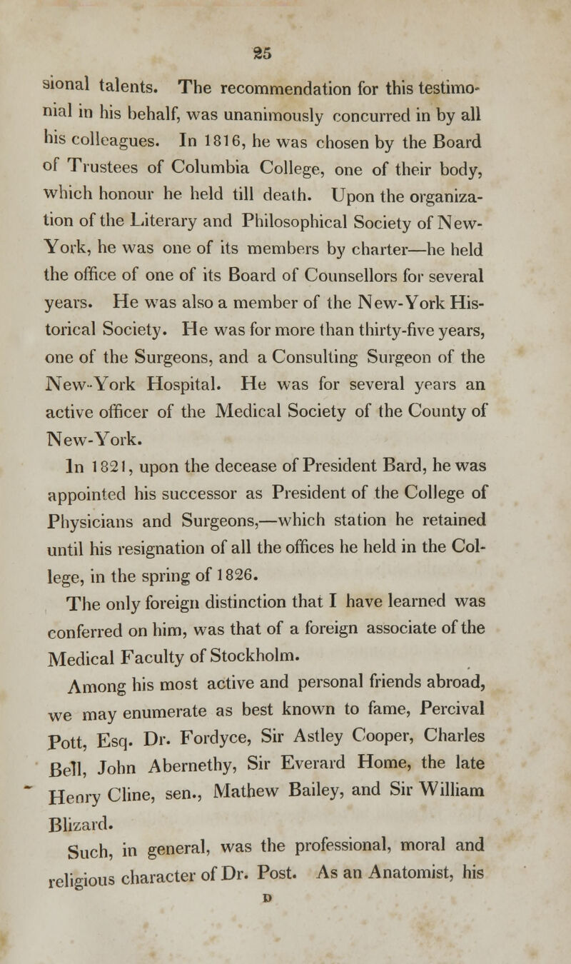 sional talents. The recommendation for this testimo- nial in his behalf, was unanimously concurred in by all his colleagues. In 1816, he was chosen by the Board of Trustees of Columbia College, one of their body, which honour he held till death. Upon the organiza- tion of the Literary and Philosophical Society of New- York, he was one of its members by charter—he held the office of one of its Board of Counsellors for several years. He was also a member of the New-York His- torical Society. He was for more than thirty-five years, one of the Surgeons, and a Consulting Surgeon of the New-York Hospital. He was for several years an active officer of the Medical Society of the County of New-York. In 1821, upon the decease of President Bard, he was appointed his successor as President of the College of Physicians and Surgeons,—which station he retained until his resignation of all the offices he held in the Col- lege, in the spring of 1826. The only foreign distinction that I have learned was conferred on him, was that of a foreign associate of the Medical Faculty of Stockholm. Among his most active and personal friends abroad, we may enumerate as best known to fame, Percival Pott Esq. Dr. Fordyce, Sir Astley Cooper, Charles Bell, John Abernethy, Sir Everard Home, the late Henry Cline, sen., Mathew Bailey, and Sir William Blizard. Such in general, was the professional, moral and religious character of Dr. Post. As an Anatomist, his