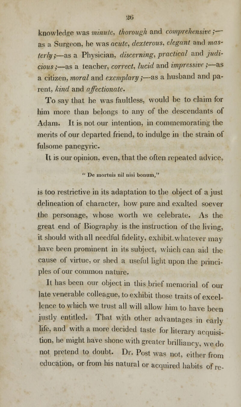 ■2ti knowledge was minute, thorough and comprehensive;— as a Surgeon, he was acute, dexterous, elegant and ?nas- terly;—asa. Physician, discerning, practical and judi- cious ;—as a teacher, correct, lucid and impressive;—as a citizen, moral and exemplary;—as a husband and pa- rent, kind and affectionate. To say that he was faultless, would be to claim for him more than belongs to any of the descendants of Adam. It is not our intention, in commemorating the merits of our departed friend, to indulge in the strain of fulsome panegyric. It is our opinion, even, that the often repeated advice.  De mortuis nil nisi bonum, is too restrictive in its adaptation to the object of a just delineation of character, how pure and exalted soever the personage, whose worth we celebrate. As the great end of Biography is the instruction of the living, it should with all needful fidelity, exhibit, whatever may have been prominent in its subject, which can aid the cause of virtue, or shed a useful light upon the princi- ples of our common nature. It has been our object in this brief memorial of our late venerable colleague, to exhibit those traits of excel- lence to which we trust all will allow him to have been justly entitled. That with other advantages in early life, and with a more decided taste for literary acquisi- tion, he might have shone with greater brilliancy, we do not pretend to doubt. Dr. Post was not, either from education, or from his natural or acquired habits of re-