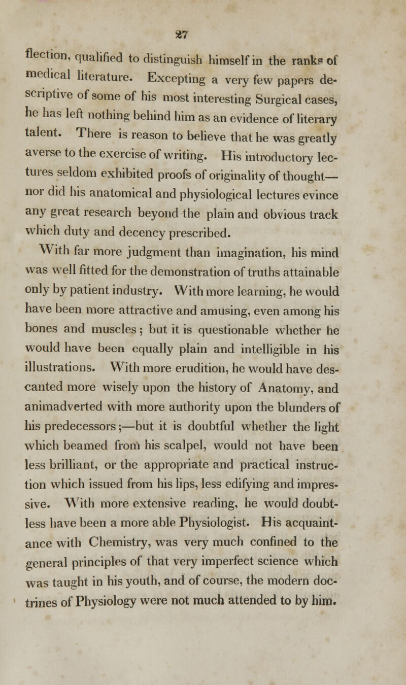 flection, qualified to distinguish himself in the rank? of medical literature. Excepting a very few papers de- scriptive of some of his most interesting Surgical cases, he has left nothing behind him as an evidence of literary talent. There is reason to believe that he was greatly averse to the exercise of writing. His introductory lec- tures seldom exhibited proofs of originality of thought— nor did his anatomical and physiological lectures evince any great research beyond the plain and obvious track which duty and decency prescribed. With far more judgment than imagination, his mind was well fitted for the demonstration of truths attainable only by patient industry. With more learning, he would have been more attractive and amusing, even among his bones and muscles; but it is questionable whether he would have been equally plain and intelligible in his illustrations. With more erudition, he would have des- canted more wisely upon the history of Anatomy, and animadverted with more authority upon the blunders of his predecessors;—but it is doubtful whether the light which beamed from his scalpel, would not have been less brilliant, or the appropriate and practical instruc- tion which issued from his lips, less edifying and impres- sive. With more extensive reading, he would doubt- less have been a more able Physiologist. His acquaint- ance with Chemistry, was very much confined to the general principles of that very imperfect science which was taught in his youth, and of course, the modern doc- trines of Physiology were not much attended to by him.