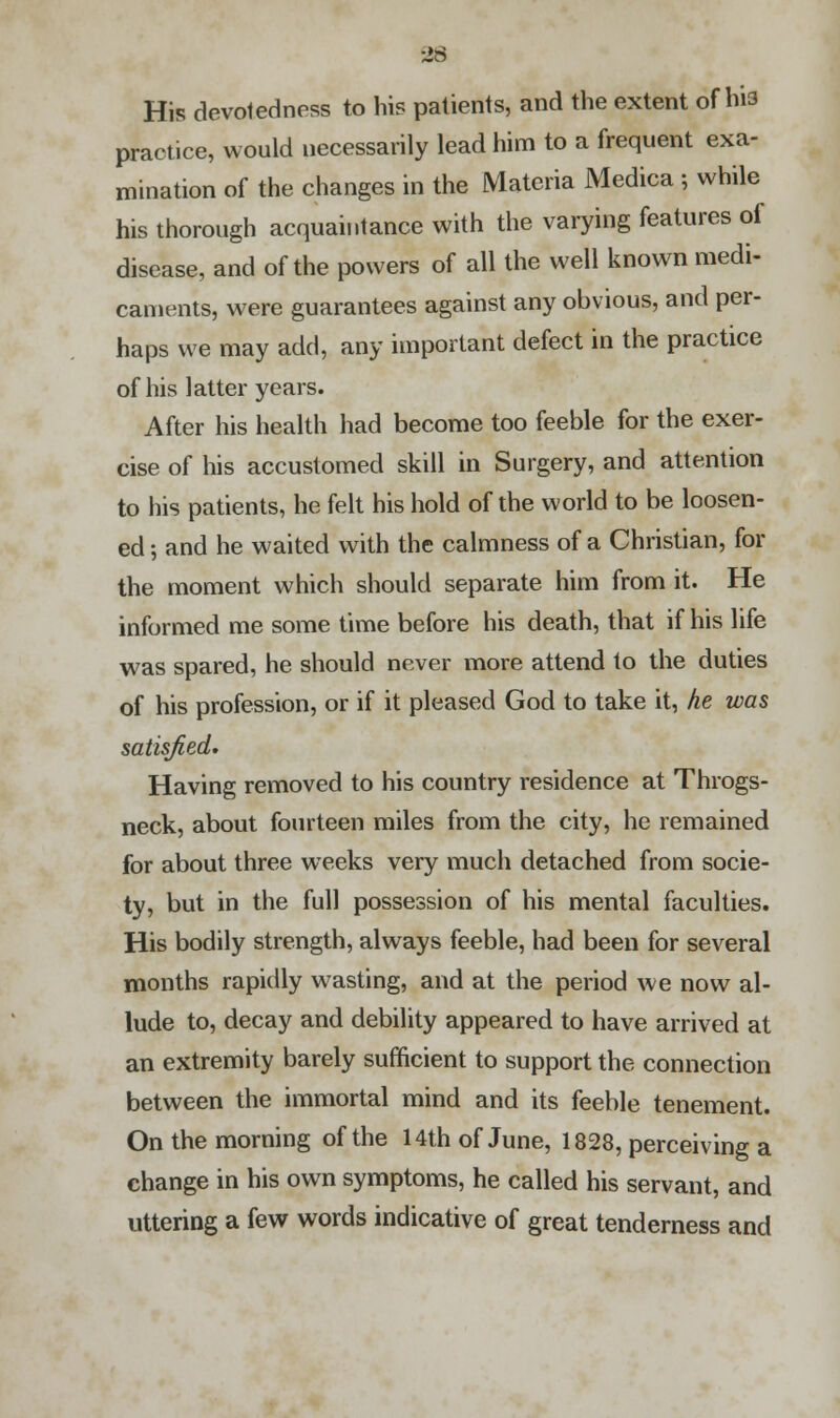 His devotedness to his patients, and the extent of h'i3 practice, would necessarily lead him to a frequent exa- mination of the changes in the Materia Medica ; while his thorough acquaintance with the varying features of disease, and of the powers of all the well known medi- caments, were guarantees against any obvious, and per- haps we may add, any important defect in the practice of his latter years. After his health had become too feeble for the exer- cise of his accustomed skill in Surgery, and attention to his patients, he felt his hold of the world to be loosen- ed ; and he waited with the calmness of a Christian, for the moment which should separate him from it. He informed me some time before his death, that if his life was spared, he should never more attend to the duties of his profession, or if it pleased God to take it, he was satisfied. Having removed to his country residence at Throgs- neck, about fourteen miles from the city, he remained for about three weeks very much detached from socie- ty, but in the full possession of his mental faculties. His bodily strength, always feeble, had been for several months rapidly wasting, and at the period we now al- lude to, decay and debility appeared to have arrived at an extremity barely sufficient to support the connection between the immortal mind and its feeble tenement. On the morning of the 14th of June, 1828, perceiving a change in his own symptoms, he called his servant, and uttering a few words indicative of great tenderness and