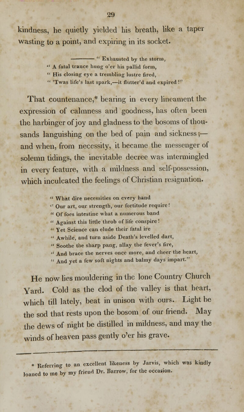 kindness, he quietly yielded his breath, like a taper wasting to a point, and expiring in its socket.  Exhausted by the storm,  A fatal trance hung o'er his pallid form,  His closing eye a trembling lustre fired,  'Twas life's last spark,—it flutter'd and expired ! That countenance,* bearing in every lineament the expression of calmness and goodness, has often been the harbinger of joy and gladness to the bosoms of thou- sands languishing on the bed of pain and sickness;— and when, from necessity, it became the messenger of solemn tidings, the inevitable decree was intermingled in every feature, with a mildness and self-possession, which inculcated the feelings of Christian resignation.  What dire necessities on every hand  Our art, our strength, our fortitude require!  Of foes intestine what a numerous band  Against this little throb of life conspire!  Yet Science can elude their fatal ire  Awhile, and turn aside Death's levelled dart,  Soothe the sharp pang, allay the fever's fire,  And brace the nerves once more, and cheer the heart,  And yet a few soft nights and balmy days impart. He now lies mouldering in the lone Country Church Yard. Cold as the clod of the valley is that heart, which till lately, beat in unison with ours. Light be the sod that rests upon the bosom of our friend. May the dews of night be distilled in mildness, and may the winds of heaven pass gently o'er his grave. * Referring to an excellent likeness by Jarvis, which was kindly loaned to me by my friend Dr. Barrow, for the occasion.