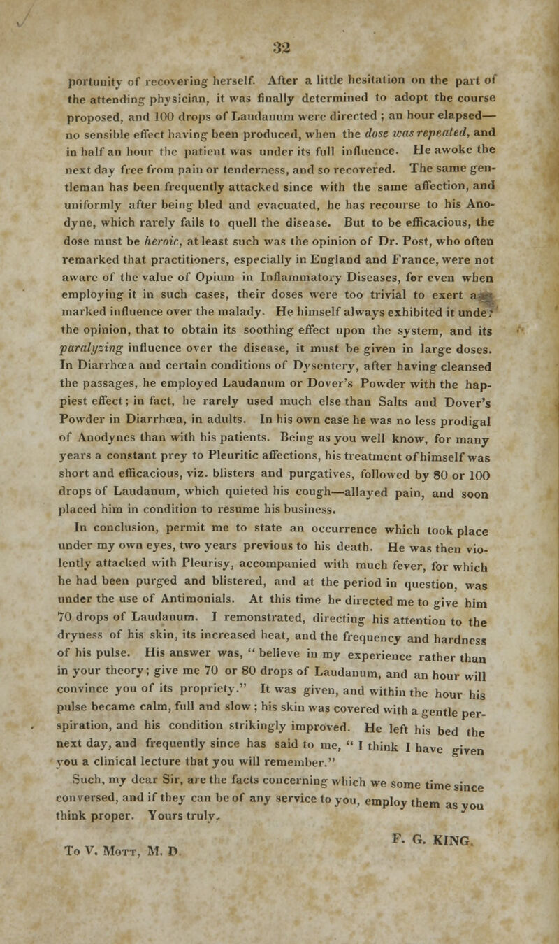 portuuitv of recovering herself. After a little hesitation on the part of the attending physician, it was finally determined to adopt the course proposed, and 100 drops of Laudanum were directed ; an hour elapsed— no sensible effect having been produced, when the dose was repealed, and in half an hour the patient was under its full influence. He awoke the next day free from pain or tenderness, and so recovered. The same gen- tleman has been frequently attacked since with the same affection, and uniformly after being bled and evacuated, he has recourse to his Ano- dyne, which rarely fails to quell the disease. But to be efficacious, the dose must be heroic, at least such was the opinion of Dr. Post, who often remarked that practitioners, especially in England and France, were not aware of the value of Opium in Inflammatory Diseases, for even when employing it in such cases, their doses were too trivial to exert aa marked influence over the malady. He himself always exhibited it unde t the opinion, that to obtain its soothing effect upon the system, and its paralyzing influence over the disease, it must be given in large doses. In Diarrhoea and certain conditions of Dysentery, after having cleansed the passages, he employed Laudanum or Dover's Powder with the hap- piest effect; in fact, he rarely used much else than Salts and Dover's Powder in Diarrhoea, in adults. In his own case he was no less prodigal of Anodynes than with his patients. Being as you well know, for many years a constant prey to Pleuritic affections, his treatment of himself was short and efficacious, viz. blisters and purgatives, followed by 80 or 100 drops of Laudanum, which quieted his cough—allayed pain, and soon placed him in condition to resume his business. In conclusion, permit me to state an occurrence which took place under my own eyes, two years previous to his death. He was then vio- lently attacked with Pleurisy, accompanied with much fe\er, for which he had been purged and blistered, and at the period in question was under the use of Antimonials. At this time he directed me to give him TO drops of Laudanum. I remonstrated, directing his attention to the dryness of his skin, its increased heat, and the frequency and hardness of his pulse. His answer was,  believe in my experience rather than in your theory; give me 70 or 80 drops of Laudanum, and an hour will convince you of its propriety. It was given, and within the hour his pulse became calm, full and slow ; his skin was covered with a gentle per- spiration, and his condition strikingly improved. He left his bed the next day, and frequently since has said to me,  I think I have given you a clinical lecture that you will remember. Such, my dear Sir, are the facts concerning which we some time since conversed, and if they can be of any service to you, employ them as you think proper. Yours truly, F. 6. KING. To V. Mott, M. D