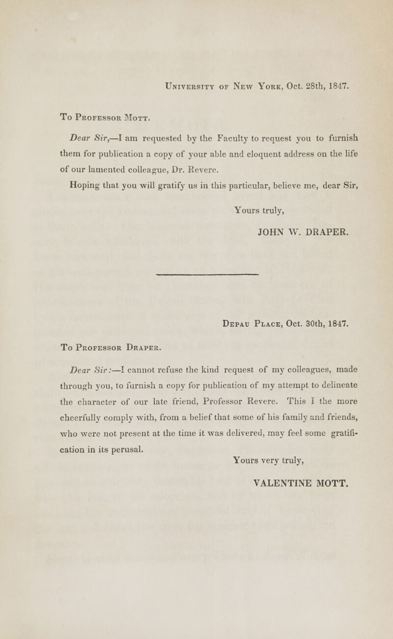 University of New York, Oct. 28th, 1847. To Professor Mott. Dear Sir,—I am requested by the Faculty to request you to furnish them for publication a copy of your able and eloquent address on the life of our lamented colleague, Dr. Revere. Hoping that you will gratify us in this particular, believe me, dear Sir, Yours truly, JOHN W. DRAPER. Depau Place, Oct. 30th, 1847. To Professor Draper. Dear Sir:—I cannot refuse the kind request of my colleagues, made through you, to furnish a copy for publication of my attempt to delineate the character of our late friend, Professor Revere. This I the more cheerfully comply with, from a belief that some of his family and friends, who were not present at the time it was delivered, may feel some gratifi- cation in its perusal. Yours very truly, VALENTINE MOTT.