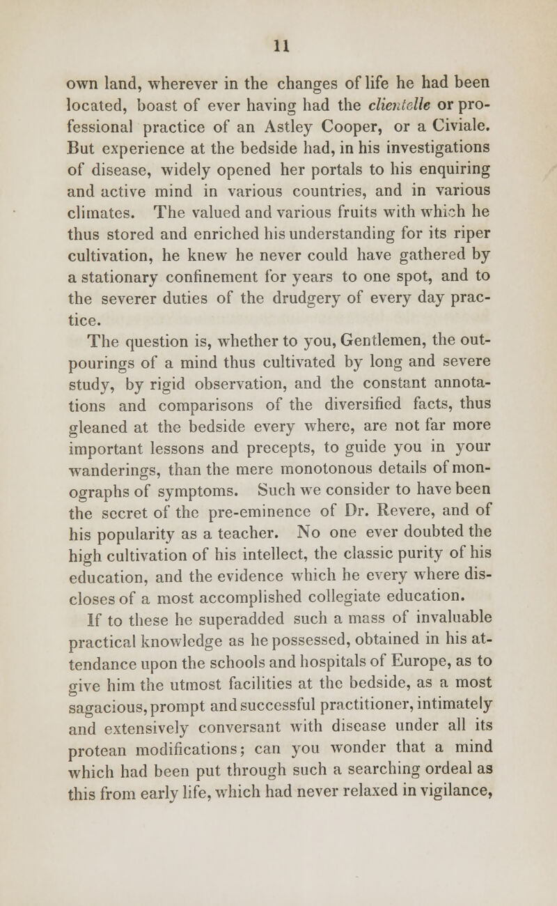 own land, wherever in the changes of life he had been located, boast of ever having had the clientelh or pro- fessional practice of an Astley Cooper, or a Civiale. But experience at the bedside had, in his investigations of disease, widely opened her portals to his enquiring and active mind in various countries, and in various climates. The valued and various fruits with which he thus stored and enriched his understanding for its riper cultivation, he knew he never could have gathered by a stationary confinement for years to one spot, and to the severer duties of the drudgery of every day prac- tice. The question is, whether to you, Gentlemen, the out- pourings of a mind thus cultivated by long and severe study, by rigid observation, and the constant annota- tions and comparisons of the diversified facts, thus gleaned at the bedside every where, are not far more important lessons and precepts, to guide you in your wanderings, than the mere monotonous details of mon- ographs of symptoms. Such we consider to have been the secret of the pre-eminence of Dr. Revere, and of his popularity as a teacher. No one ever doubted the high cultivation of his intellect, the classic purity of his education, and the evidence which he every where dis- closes of a most accomplished collegiate education. If to these he superadded such a mass of invaluable practical knowledge as he possessed, obtained in his at- tendance upon the schools and hospitals of Europe, as to give him the utmost facilities at the bedside, as a most sagacious, prompt and successful practitioner, intimately and extensively conversant with disease under all its protean modifications; can you wonder that a mind which had been put through such a searching ordeal as this from early life, which had never relaxed in vigilance,