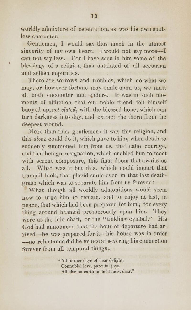 worldly admixture of ostentation, as was his own spot- less character. Gentlemen, I would say thus much in the utmost sincerity of my own heart. I v/ould not say more—I can not say less. For I have seen in him some of the blessings of a religion thus untainted of all sectarian and selfish impurities. There are sorrows and troubles, which do what we may, or however fortune may smile upon us, we must all both encounter and ejidure. It was in such mo- ments of affliction that our noble friend felt himself buoyed up, not elated, with the blessed hope, which can turn darkness into day, and extract the thorn from the deepest wound. More than this, gentlemen; it was this religion, and this alone could do it, which gave to him, when death so suddenly summoned him from us, that calm courage, and that benign resignation, which enabled him to meet with serene composure, this final doom that awaits us all. What was it but this, which could impart that tranquil look, that placid smile even in that last death- grasp which was to separate him from us forever ? What though all wrorldly admonitions would seem now to urge him to remain, and to enjoy at last, in peace, that which had been prepared for him ; for every thing around beamed prosperously upon him. They were as the idle chaff, or the tinkling cymbal. His God had announced that the hour of departure had ar- rived—he was prepared for it—his house was in order —no reluctance did he evince at severing his connection forever from all temporal things;  All former days of dear delight, Connubial love, parental joys, All else on earth he held most dear.