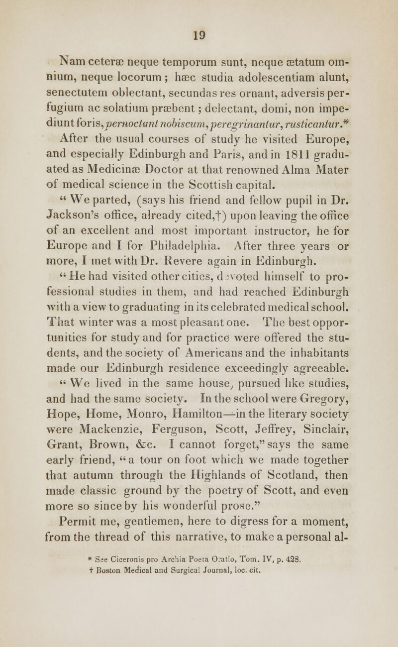 Nam cetera? neque temporum sunt, neque setatum om- nium, neque locorum; hsec studia adolescentiam alunt, senectutem oblectant, secundasres ornant, adversisper- fugium ac solatium prsebent; delectant, domi, non impe- diunt foris,pemoctant nobiscum,peregrinanlur, rusticanlur'.* After the usual courses of study he visited Europe, and especially Edinburgh and Paris, and in 1811 gradu- ated as Medicinae Doctor at that renowned Alma Mater of medical science in the Scottish capital.  We parted, (says his friend and fellow pupil in Dr. Jackson's office, already cited,t) upon leaving the office of an excellent and most important instructor, he for Europe and I for Philadelphia. After three years or more, I met with Dr. Revere again in Edinburgh.  He had visited other cities, divoted himself to pro- fessional studies in them, and had reached Edinburgh with a view to graduating in its celebrated medical school. That winter was a most pleasant one. The best oppor- tunities for study and for practice were offered the stu- dents, and the society of Americans and the inhabitants made our Edinburgh residence exceedingly agreeable.  We lived in the same house, pursued like studies, and had the same society. In the school were Gregory, Hope, Home, Monro, Hamilton—in the literary society were Mackenzie, Ferguson, Scott, Jeffrey, Sinclair, Grant, Brown, &c. I cannot forget* says the same early friend, a tour on foot which we made together that autumn through the Highlands of Scotland, then made classic ground by the poetry of Scott, and even more so since by his wonderful prose. Permit me, gentlemen, here to digress for a moment, from the thread of this narrative, to make a personal al- * See Ciceronis pro Archia Poeta 0.atio, Tom. IV, p. 423. t Boston Medical and Surgical Journal, loc. cit.