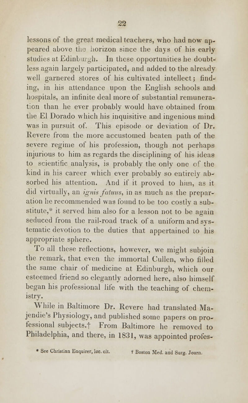 lessons of the great medical teachers, who had now ap- peared above the horizon since the days of his early studies at Edinburgh. In these opportunities he doubt- less again largely participated, and added to the already well garnered stores of his cultivated intellect; find- ing, in his attendance upon the English schools and hospitals, an infinite deal more of substantial remunera- tion than he ever probably would have obtained from the El Dorado which his inquisitive and ingenious mind was in pursuit of. This episode or deviation of Dr. Revere from the more accustomed beaten path of the severe regime of his profession, though not perhaps injurious to him as regards the disciplining of his ideas to scientific analysis, is probably the only one of the kind in his career which ever probably so entirely ab- sorbed his attention. And if it proved to him, as it did virtually, an ignis fa tuns, in as much as the prepar- ation he recommended was found to be too costly a sub- stitute,* it served him also for a lesson not to be again seduced from the rail-road track of a uniform and sys- tematic devotion to the duties that appertained to his appropriate sphere. To all these reflections, however, we might subjoin the remark, that even the immortal Cullen, who filled the same chair of medicine at Edinburgh, which our esteemed friend so elegantly adorned here, also himself began his professional life with the teaching of chem- istry. While in Baltimore Dr. Revere had translated Ma- jendie's Physiology, and published some papers on pro- fessional subjects.f From Baltimore he removed to Philadelphia, and there, in 1831, was appointed profes- * See Christian Enquirer, loc. cit. t Boston Med. and Surg. Journ.