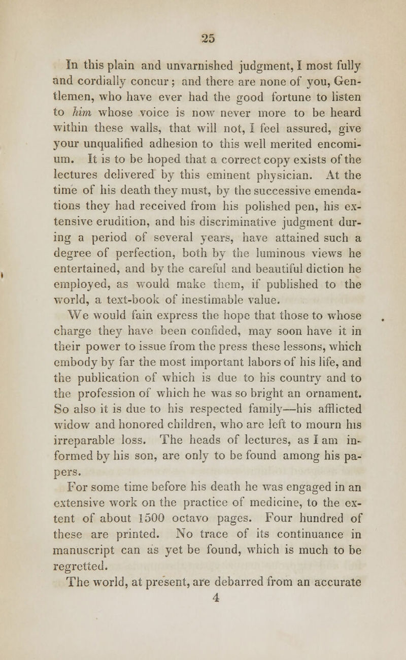 In this plain and unvarnished judgment, I most fully and cordially concur; and there are none of you, Gen- tlemen, who have ever had the good fortune to listen to him, whose voice is now never more to be heard within these walls, that will not, I feel assured, give your unqualified adhesion to this well merited encomi- um. It is to be hoped that a correct copy exists of the lectures delivered by this eminent physician. At the time of his death they must, by the successive emenda- tions they had received from his polished pen, his ex- tensive erudition, and his discriminative judgment dur- ing a period of several years, have attained such a degree of perfection, both by the luminous views he entertained, and by the careful and beautiful diction he employed, as would make them, if published to the world, a text-book of inestimable value. We would fain express the hope that those to whose charge they have been confided, may soon have it in their power to issue from the press these lessons, which embody by far the most important labors of his life, and the publication of which is due to his country and to the profession of which he was so bright an ornament. So also it is due to his respected family—his afflicted widow and honored children, who arc left to mourn his irreparable loss. The heads of lectures, as I am in- formed by his son, are only to be found among his pa- pers. For some time before his death he was engaged in an extensive work on the practice of medicine, to the ex- tent of about 1500 octavo pages. Four hundred of these are printed. No trace of its continuance in manuscript can as yet be found, which is much to be regretted. The world, at present, are debarred from an accurate 4