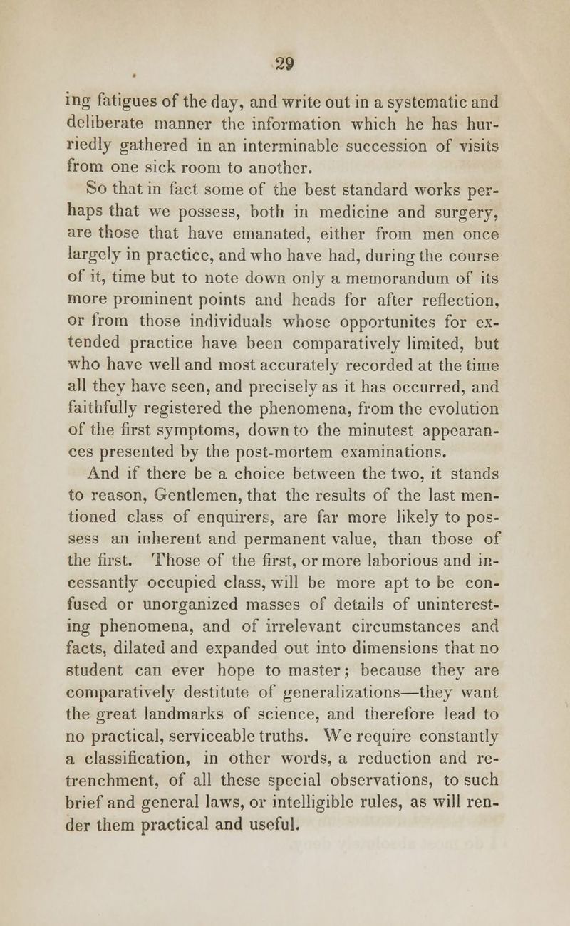 ing fatigues of the day, and write out in a systematic and deliberate manner the information which he has hur- riedly gathered in an interminable succession of visits from one sick room to another. So that in fact some of the best standard works per- haps that we possess, both in medicine and surgery, are those that have emanated, either from men once largely in practice, and who have had, during the course of it, time but to note down only a memorandum of its more prominent points and heads for after reflection, or from those individuals whose opportunites for ex- tended practice have been comparatively limited, but who have well and most accurately recorded at the time all they have seen, and precisely as it has occurred, and faithfully registered the phenomena, from the evolution of the first symptoms, down to the minutest appearan- ces presented by the post-mortem examinations. And if there be a choice between the two, it stands to reason, Gentlemen, that the results of the last men- tioned class of enquirers, are far more likely to pos- sess an inherent and permanent value, than those of the first. Those of the first, or more laborious and in- cessantly occupied class, will be more apt to be con- fused or unorganized masses of details of uninterest- ing phenomena, and of irrelevant circumstances and facts, dilated and expanded out into dimensions that no student can ever hope to master; because they are comparatively destitute of generalizations—they want the great landmarks of science, and therefore lead to no practical, serviceable truths. We require constantly a classification, in other words, a reduction and re- trenchment, of all these special observations, to such brief and general laws, or intelligible rules, as will ren- der them practical and useful.