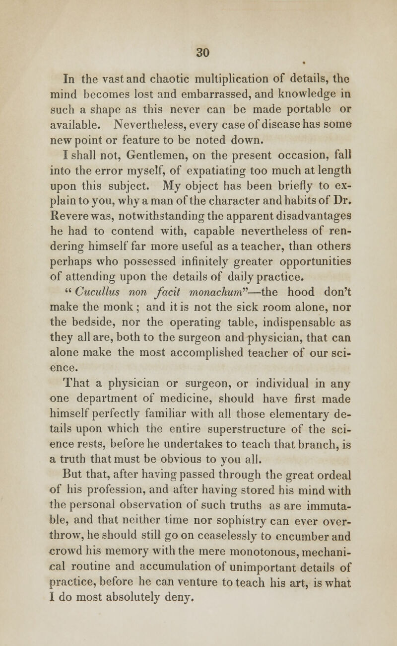 In the vast and chaotic multiplication of details, the mind becomes lost and embarrassed, and knowledge in such a shape as this never can be made portable or available. Nevertheless, every case of disease has some new point or feature to be noted down. I shall not, Gentlemen, on the present occasion, fall into the error myself, of expatiating too much at length upon this subject. My object has been briefly to ex- plain to you, why a man of the character and habits of Dr. Revere was, notwithstanding the apparent disadvantages he had to contend with, capable nevertheless of ren- dering himself far more useful as a teacher, than others perhaps who possessed infinitely greater opportunities of attending upon the details of daily practice.  Cucullus non fctcit monachum—the hood don't make the monk; and it is not the sick room alone, nor the bedside, nor the operating table, indispensable as they all are, both to the surgeon and physician, that can alone make the most accomplished teacher of our sci- ence. That a physician or surgeon, or individual in any one department of medicine, should have first made himself perfectly familiar with all those elementary de- tails upon which the entire superstructure of the sci- ence rests, before he undertakes to teach that branch, is a truth that must be obvious to you all. But that, after having passed through the great ordeal of his profession, and after having stored his mind with the personal observation of such truths as are immuta- ble, and that neither time nor sophistry can ever over- throw, he should still go on ceaselessly to encumber and crowd his memory with the mere monotonous, mechani- cal routine and accumulation of unimportant details of practice, before he can venture to teach his art, is what I do most absolutely deny.