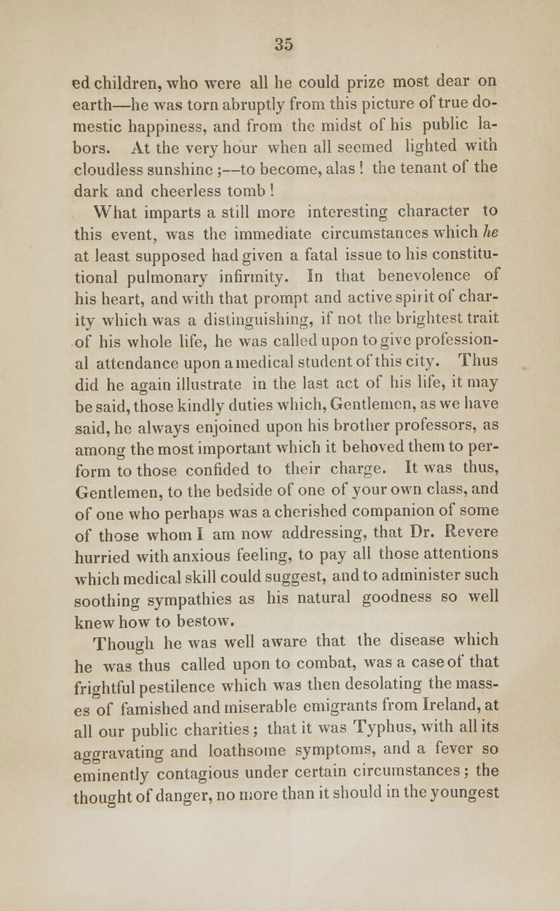 ed children, who were all he could prize most dear on earth—he was torn abruptly from this picture of true do- mestic happiness, and from the midst of his public la- bors. At the very hour when all seemed lighted with cloudless sunshine ;—to become, alas ! the tenant of the dark and cheerless tomb ! What imparts a still more interesting character to this event, was the immediate circumstances which he at least supposed had given a fatal issue to his constitu- tional pulmonary infirmity. In that benevolence of his heart, and with that prompt and active spirit of char- ity which was a distinguishing, if not the brightest trait of his whole life, he was called upon to give profession- al attendance upon a medical student of this city. Thus did he again illustrate in the last act of his life, it may be said, those kindly duties which, Gentlemen, as we have said, he always enjoined upon his brother professors, as among the most important which it behoved them to per- form to those confided to their charge. It was thus, Gentlemen, to the bedside of one of your own class, and of one who perhaps was a cherished companion of some of those whom I am now addressing, that Dr. Revere hurried with anxious feeling, to pay all those attentions which medical skill could suggest, and to administer such soothing sympathies as his natural goodness so well knew how to bestow. Though he was well aware that the disease which he was thus called upon to combat, was a case of that frightful pestilence which was then desolating the mass- es of famished and miserable emigrants from Ireland, at all our public charities; that it was Typhus, with all its aggravating and loathsome symptoms, and a fever so eminently contagious under certain circumstances; the thought of danger, no more than it should in the youngest