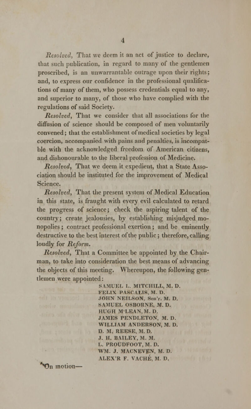 Resolved, That we deem it an act of justice to declare, that such publication, in regard to many of the gentlemen proscribed, is an unwarrantable outrage upon their rights; and, to express our confidence in the professional qualifica- tions of many of them, who possess credentials equal to any, and superior to many, of those who have complied with the regulations of said Society. Resolved, That we consider that all associations for the diffusion of science should be composed of men voluntarily convened; that the establishment of medical societies by legal coercion, accompanied with pains and penalties, is incompat- ble with the acknowledged freedom of American citizens, and dishonourable to the liberal profession of Medicine. Resolved, That we deem it expedient, that a State Asso- ciation should be instituted for the improvement of Medical Science. Resolved, That the present system of Medical Education in this state, is fraught with every evil calculated to retard the progress of science; check the aspiring talent of the country; create jealousies, by establishing misjudged mo- nopolies ; contract professional exertion ; and be eminently destructive to the best interest of the public; therefore, calling loudly for Reform. Resolved, That a Committee be appointed by the Chair- man, to take into consideration the best means of advancing the objects of this meeting. Whereupon, the following gen- tlemen were appointed: SAMUEL L. MITCHILL, M. D. FELIX PASCAL1S, M. D. JOHN NEILSON, Scn'r. M. D. SAMUEL OSBORNE, M. D. HUGH M'LEAN, M. D. JAMES PENDLETON, M. D. WILLIAM ANDERSON, M. D. D. M. REESE, M. D. J. H. BAILEY, M. M. L. PROUDFOOT, M. D. WM. J. MACNEVEN, M. D. ALEX'R F. VACHE, M. D. **On motion—