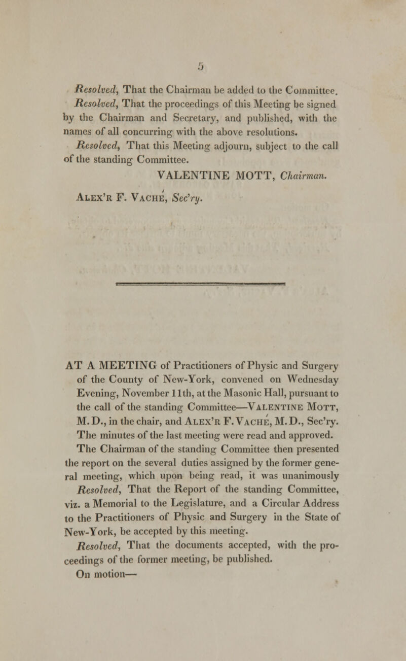 Resolved, That the Chairman be added to the Committee. Resolved, That the proceedings of this Meeting be signed by the Chairman and Secretary, and published, with the names of all concurring with the above resolutions. Resolved, That this Meeting adjourn, subject to the call of the standing Committee. VALENTINE MOTT, Chairman. Alex'r F. Vache, Sec'ry. AT A MEETING of Practitioners of Physic and Surgery of the County of New-York, convened on Wednesday Evening, November 11th, at the Masonic Hall, pursuant to the call of the standing Committee—Valentine Mott, M. D., in the chair, and Alex'r F. Vache, M. D., Sec'ry. The minutes of the last meeting were read and approved. The Chairman of the standing Committee then presented the report on the several duties assigned by the former gene- ral meeting, which upon being read, it was unanimously Resolved, That the Report of the standing Committee, viz. a Memorial to the Legislature, and a Circular Address to the Practitioners of Physic and Surgery in the State of New-York, be accepted by this meeting. Resolved, That the documents accepted, with the pro- ceedings of the former meeting, be published. On motion—