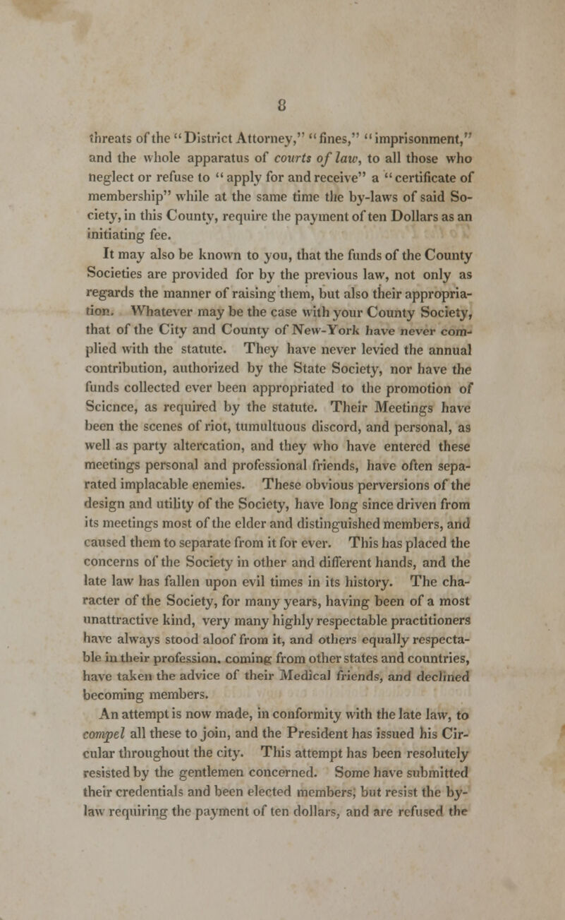threats of the District Attorney, fines, imprisonment, and the whole apparatus of courts of laic, to all those who neglect or refuse to apply for and receive a certificate of membership while at the same time the by-laws of said So- ciety, in this County, require the payment often Dollars as an initiating fee. It may also be known to you, that the funds of the County Societies are provided for by the previous law, not only as regards the manner of raising them, but also their appropria- tion. Whatever may be the case with your County Society, that of the City and County of New-York have never com- plied with the statute. They have never levied the annual contribution, authorized by the State Society, nor have the funds collected ever been appropriated to the promotion of Science, as required by the statute. Their Meetings have been the scenes of riot, tumultuous discord, and personal, as well as party altercation, and they who have entered these meetings personal and professional friends, have often sepa- rated implacable enemies. These obvious perversions of the design and utility of the Society, have long since driven from its meetings most of the elder and distinguished members, and caused them to separate from it for ever. This has placed the concerns of the Society in other and different hands, and the late law has fallen upon evil times in its history. The cha- racter of the Society, for many years, having been of a most unattractive kind, very many highly respectable practitioners have always stood aloof from it, and others equally respecta- ble in their profession, coming from other states and countries, have taken the advice of their Medical friends, and declined becoming members. An attempt is now made, in conformity with the late law, to compel all these to join, and the President has issued his Cir- cular throughout the city. This attempt has been resolutely resisted by the gentlemen concerned. Some have submitted their credentials and been elected members; but resist the by- law requiring the payment of ten dollars, and are refused the