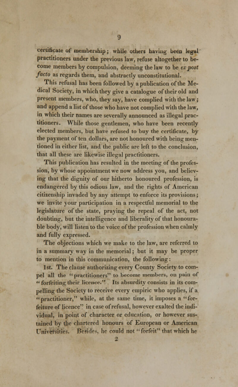 certificate of membership; while others having been legal practitioners under the previous law, refuse altogether to be- come members by compulsion, deeming the law to be ex post facto as regards them, and abstractly unconstitutional. This refusal has been followed by a publication of the Me- dical Society, in which they give a catalogue of their old and present members, who, they say, have complied with the law; and append a list of those who have not complied with the law, in which their names are severally announced as illegal prac- titioners. While those gentlemen, who have been recently elected members, but have refused to buy the certificate, by the payment of ten dollars, are not honoured with being men- tioned in either list, and the public are left to the conclusion, that all these are likewise illegal practitioners. This publication has resulted in the meeting of the profes- sion, by whose appointment we now address you, and believ- ing that the dignity of our hitherto honoured profession, is endangered by this odious law, and the rights of American citizenship invaded by any attempt to enforce its provisions; we invite your participation in a respectful memorial to the legislature of the state, praying the repeal of the act, not doubting, but the intelligence and liberality of that honoura- ble body, will listen to the voice of the profession when calmly and fully expressed. The objections which we make to the law, are referred to in a summary way in the memorial; but it may be proper to mention in this communication, the following: 1st. The clause authorizing every County Society to com- pel all the practitioners to become members, on pain of  forfeiting their licence. Its absurdity consists in its com- pelling the Society to receive every empiric who applies, if a practitioner, while, at the same time, it imposes a for- feiture of licence in case of refusal, however exalted the indi- vidual, in point of character or education, or however sus- tained by the chartered honours of European or American Universities. BcjkIcs, he could not forfeit that which he 2