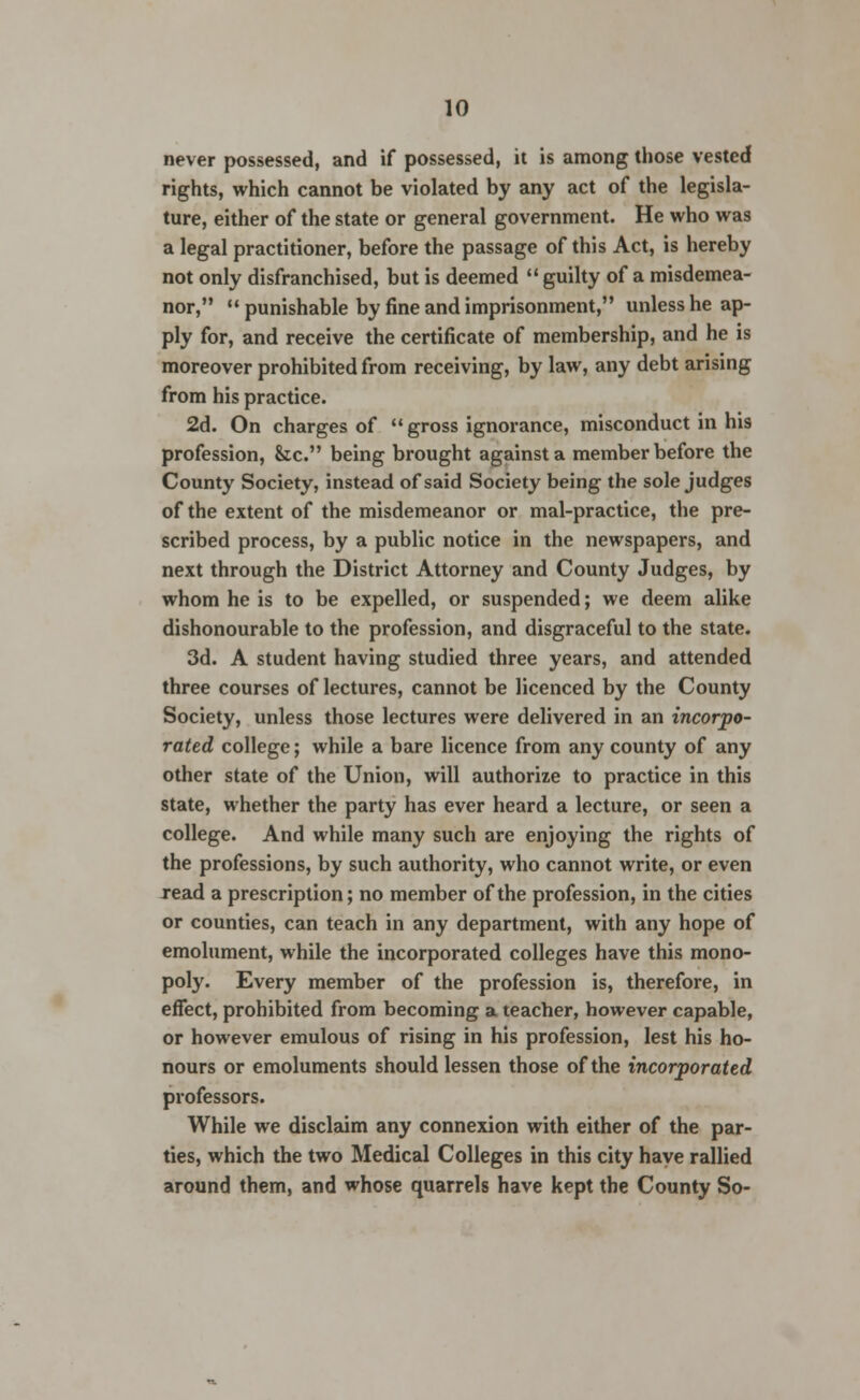 never possessed, and if possessed, it is among those vested rights, which cannot be violated by any act of the legisla- ture, either of the state or general government. He who was a legal practitioner, before the passage of this Act, is hereby not only disfranchised, but is deemed guilty of a misdemea- nor, punishable by fine and imprisonment, unless he ap- ply for, and receive the certificate of membership, and he is moreover prohibited from receiving, by law, any debt arising from his practice. 2d. On charges of gross ignorance, misconduct in his profession, &c. being brought against a member before the County Society, instead of said Society being the sole judges of the extent of the misdemeanor or mal-practice, the pre- scribed process, by a public notice in the newspapers, and next through the District Attorney and County Judges, by whom he is to be expelled, or suspended; we deem alike dishonourable to the profession, and disgraceful to the state. 3d. A student having studied three years, and attended three courses of lectures, cannot be licenced by the County Society, unless those lectures were delivered in an incorpo- rated college; while a bare licence from any county of any other state of the Union, will authorize to practice in this state, whether the party has ever heard a lecture, or seen a college. And while many such are enjoying the rights of the professions, by such authority, who cannot write, or even read a prescription; no member of the profession, in the cities or counties, can teach in any department, with any hope of emolument, while the incorporated colleges have this mono- poly. Every member of the profession is, therefore, in effect, prohibited from becoming a teacher, however capable, or however emulous of rising in his profession, lest his ho- nours or emoluments should lessen those of the incorporated professors. While we disclaim any connexion with either of the par- ties, which the two Medical Colleges in this city have rallied around them, and whose quarrels have kept the County So-