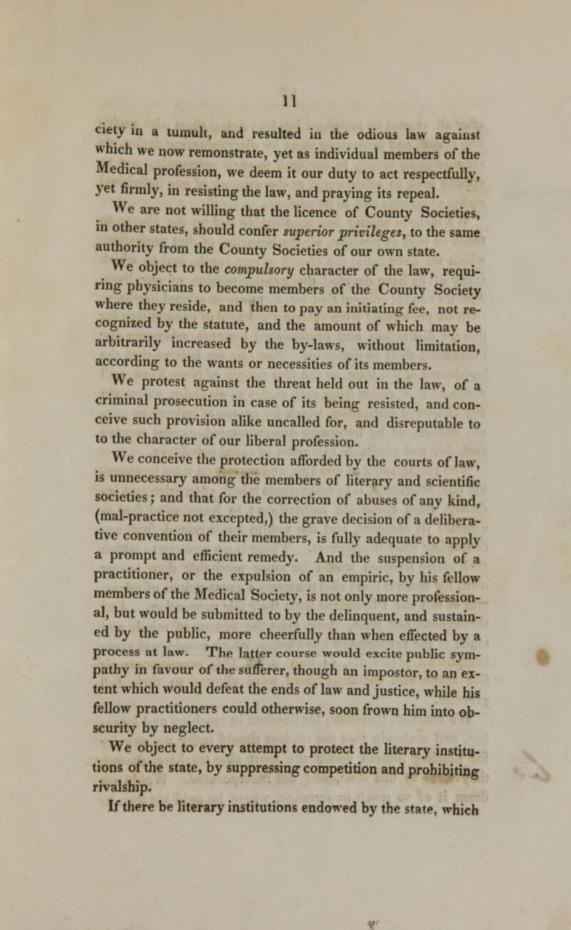 ciety in a tumult, and resulted in the odious law against which we now remonstrate, yet as individual members of the Medical profession, we deem it our duty to act respectfully, yet firmly, in resisting the law, and praying its repeal. We are not willing that the licence of County Societies, in other states, should confer superior privileges, to the same authority from the County Societies of our own state. We object to the compulsory character of the law, requi- ring physicians to become members of the County Society where they reside, and then to pay an initiating fee, not re- cognized by the statute, and the amount of which may be arbitrarily increased by the by-laws, without limitation, according to the wants or necessities of its members. We protest against the threat held out in the law, of a criminal prosecution in case of its being resisted, and con- ceive such provision alike uncalled for, and disreputable to to the character of our liberal profession. We conceive the protection afforded by the courts of law, is unnecessary among the members of literary and scientific societies; and that for the correction of abuses of any kind, (mal-practice not excepted,) the grave decision of a delibera- tive convention of their members, is fully adequate to apply a prompt and efficient remedy. And the suspension of a practitioner, or the expulsion of an empiric, by his fellow members of the Medical Society, is not only more profession- al, but would be submitted to by the delinquent, and sustain- ed by the public, more cheerfully than when effected by a process at law. The latter course would excite public sym- pathy in favour of the sufferer, though an impostor, to an ex- tent which would defeat the ends of law and justice, while his fellow practitioners could otherwise, soon frown him into ob- scurity by neglect. We object to every attempt to protect the literary institu- tions of the state, by suppressing competition and prohibiting rivalship. If there be literary institutions endowed by the state, which