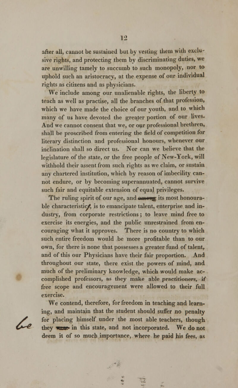& after all, cannot be sustained but by vesting them with exclu- sive rights, and protecting them by discriminating duties, we are unwilling tamely to succumb to such monopoly, nor to uphold such an aristocracy, at the expense of our individual rights as citizens and as physicians. We include among our unalienable rights, the liberty to teach as well as practise, all the branches of that profession, which we have made the choice of our youth, and to which many of us have devoted the greater portion of our lives. And we cannot consent that we, or oyr professional brethren, shall be proscribed from entering the field of competition for literary distinction and professional honours, whenever our inclination shall so direct us. Nor can we believe that the legislature of the state, or the free people of New-York, will withhold their assent from such rights as we claim, or sustain any chartered institution, which by reason of imbecility can- not endure, or by becoming superannuated, cannot survive such fair and equitable extension of equal privileges. The ruling spirit of our age, and amen^ its most honoura- ble characteristic/, is to emancipate talent, enterprise and in- dustry, from corporate restrictions; to leave mind free to exercise its energies, and the public unrestrained from en- couraging what it approves. There is no country to which such entire freedom would be more profitable than to our own, for there is none that possesses a greater fund of talent, and of this our Physicians have their fair proportion. And throughout our state, there exist the powers of mind, and much of the preliminary knowledge, which would make ac- complished professors, as they make able practitioners, if free scope and encouragement were allowed to their full exercise. We contend, therefore, for freedom in teaching and learn- ing, and maintain that the student should suffer no penalty for placing himself under the most able teachers, though they Keae» in this state, and not incorporated. We do not deem it of so much importance, where he paid his fees, as -