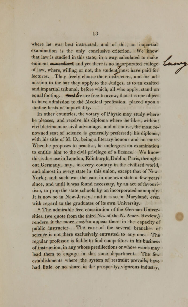 ^U**^ where he was best instructed, and of this, an impartial examination is the only conclusive criterion. We know that law is studied in this state, in a way calculated to make eminent aowioslleK, and yet there is no incorporated college of law, where, willing or not, the student must have paid for # lectures. They freely choose their instructers, and for ad- mission to the bar they apply to the Judges, as to an exalted and impartial tribunal, before which, all who apply, stand on equal footing, sfcwd we are free to avow, that it is our object to have admission to the Medical profession, placed upon a similar basis of impartiality. In other countries, the votary of Physic may study where he pleases, and receive his diploma where he likes, without civil detriment or civil advantage, and of course, the most re- nowned seat of science is generally preferred; his diploma, with his title of M. D., being a literary honour and no more. When he proposes to practise, he undergoes an examination to entitle him to the civil privilege of a licence. We know this is the case in London, Edinburgh, Dublin, Paris, through- out Germany, nay, in every country in the civilized world, and almost in every state in this union, except that of New- York ; and such was the case in our own state a few years since, and until it was found necessary, by an act of favouri- tism, to prop the state schools by an incorporated monopoly. It is now so in New-Jersey, and it is so in Maryland, even with regard to the graduates of its own University.  The admirable free constitution of the German Univer- sities, (we quote from the third No. of the N. Amer. Review,) renders it the more easy to appear there in the capacity of public instructer. The care of the several branches of science is not there exclusively entrusted to any one. The regular professor is liable to find competitors in his business of instruction, in any whose predilections or whose wants may lead them to engage in the same department. The few establishments where the system of restraint prevails, have had little or no share in the prosperity, vigorous industrv,