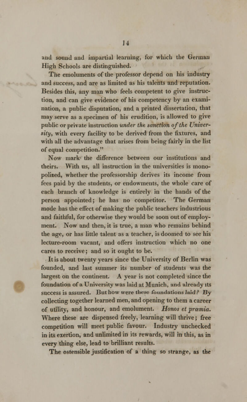 and sound and impartial learning, for which the German High Schools are distinguished. The emoluments of the professor depend on his industry and success, and are as limited as his talents and reputation. Besides this, any man who feels competent to give instruc- tion, and can give evidence of his competency by an exami- nation, a public disputation, and a printed dissertation, that may serve as a specimen of his erudition, is allowed to give public or private instruction under the sanction of the Univer- sity, with every facility to be derived from the fixtures, and with all the advantage that arises from being fairly in the list of equal competition. Now mark' the difference between our institutions and theirs. With us, all instruction in the universities is mono- polized, whether the professorship derives its income from fees paid by the students, or endowments, the whole care of each branch of knowledge is entirely in the hands of the person appointed; he has no competitor. The German mode has the effect of making the public teachers industrious and faithful, for otherwise they would be soon out of employ- ment. Now and then, it is true, a man who remains behind the age, or has little talent as a teacher, is doomed to see his lecture-room vacant, and offers instruction which no one cares to receive; and so it ought to be. It is about twenty years since the University of Berlin was founded, and last summer its number of students was the largest on the continent. A year is not completed since the foundation of a University was laid at Munich, and already its success is assured. But how were these foundations laid ? By collecting together learned men, and opening to them a career of utility, and honour, and emolument. Honos et proemia. Where these are dispensed freely, learning will thrive; free competition will meet public favour. Industry unchecked in its exertion, and unlimited in its rewards, will in this, as in every thing else, lead to brilliant results. The ostensible justification of a thing so strange, as the