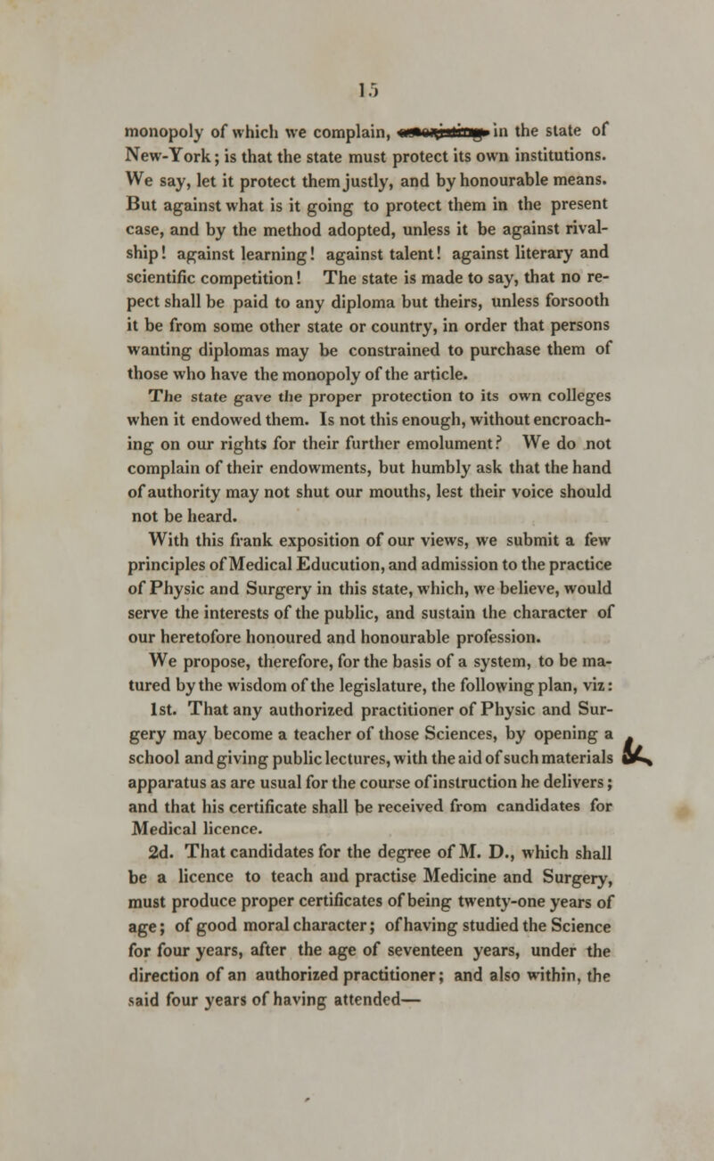 monopoly of which we complain, imrnQitrng in the state of New-York; is that the state must protect its own institutions. We say, let it protect them justly, and by honourable means. But against what is it going to protect them in the present case, and by the method adopted, unless it be against rival- ship! against learning! against talent! against literary and scientific competition! The state is made to say, that no re- pect shall be paid to any diploma but theirs, unless forsooth it be from some other state or country, in order that persons wanting diplomas may be constrained to purchase them of those who have the monopoly of the article. The state g-ave the proper protection to its own colleges when it endowed them. Is not this enough, without encroach- ing on our rights for their further emolument? We do not complain of their endowments, but humbly ask that the hand of authority may not shut our mouths, lest their voice should not be heard. With this frank exposition of our views, we submit a few principles of Medical Educution, and admission to the practice of Physic and Surgery in this state, which, we believe, would serve the interests of the public, and sustain the character of our heretofore honoured and honourable profession. We propose, therefore, for the basis of a system, to be ma- tured by the wisdom of the legislature, the following plan, viz: 1st. That any authorized practitioner of Physic and Sur- gery may become a teacher of those Sciences, by opening a school and giving public lectures, with the aid of such materials apparatus as are usual for the course of instruction he delivers; and that his certificate shall be received from candidates for Medical licence. 2d. That candidates for the degree of M. D., which shall be a licence to teach and practise Medicine and Surgery, must produce proper certificates of being twenty-one years of age; of good moral character; of having studied the Science for four years, after the age of seventeen years, under the direction of an authorized practitioner; and also within, the said four years of having attended—
