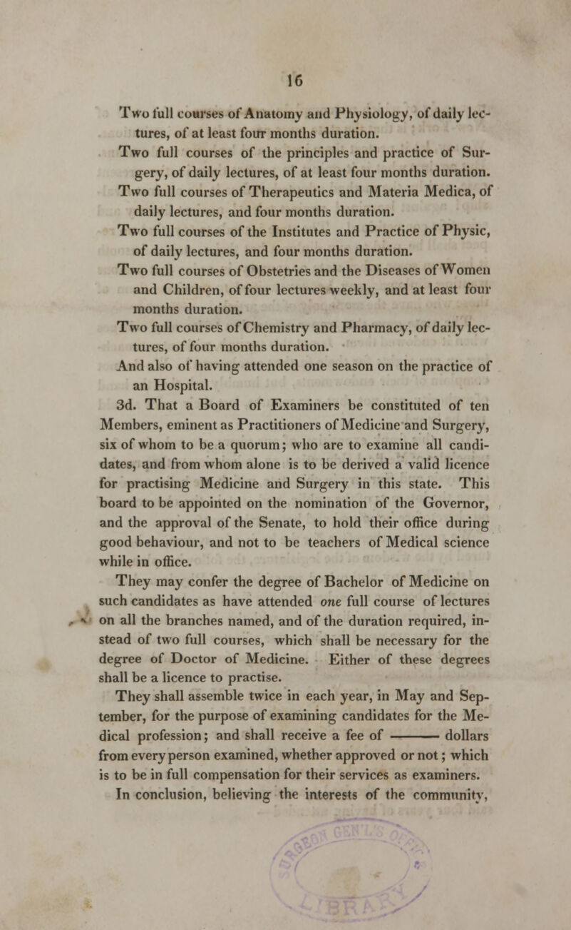 Two lull courses of Anatomy and Physiology, of daily lec- tures, of at least four months duration. Two full courses of the principles and practice of Sur- gery, of daily lectures, of at least four months duration. Two full courses of Therapeutics and Materia Medica, of daily lectures, and four months duration. Two full courses of the Institutes and Practice of Physic, of daily lectures, and four months duration. Two full courses of Obstetries and the Diseases of Women and Children, of four lectures weekly, and at least four months duration. Two full courses of Chemistry and Pharmacy, of daily lec- tures, of four months duration. And also of having attended one season on the practice of an Hospital. 3d. That a Board of Examiners be constituted of ten Members, eminent as Practitioners of Medicine and Surgery, six of whom to be a quorum; who are to examine all candi- dates, and from whom alone is to be derived a valid licence for practising Medicine and Surgery in this state. This board to be appointed on the nomination of the Governor, and the approval of the Senate, to hold their office during good behaviour, and not to be teachers of Medical science while in office. They may confer the degree of Bachelor of Medicine on such candidates as have attended one full course of lectures on all the branches named, and of the duration required, in- stead of two full courses, which shall be necessary for the degree of Doctor of Medicine. Either of these degrees shall be a licence to practise. They shall assemble twice in each year, in May and Sep- tember, for the purpose of examining candidates for the Me- dical profession; and shall receive a fee of dollars from every person examined, whether approved or not; which is to be in full compensation for their services as examiners. In conclusion, believing the interests of the community,