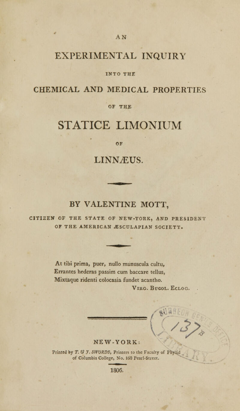 AN EXPERIMENTAL INQUIRY INTO THE CHEMICAL AND MEDICAL PROPERTIES OF THE STATICE LIMONIUM OF LINNAEUS, BY VALENTINE MOTT, CITIZEN OF THE STATE OF NEW-YORK, AND PRESIDENT OF THE AMERICAN ^SCULAPIAN SOCIETY. At tibi prima, puer, nullo munuscula cultu, Errantes hederas passim cum baccare tellus, Mixtaque ridenti colocasia fundet acantho. VlKG. BUCOL. ECLOG. <s>* NEW-YORK: Printed by T. 6? J. SWORDS, Printers to the Faculty of Physic of Columbia College, No. 160 Pearl-Street. 1806.