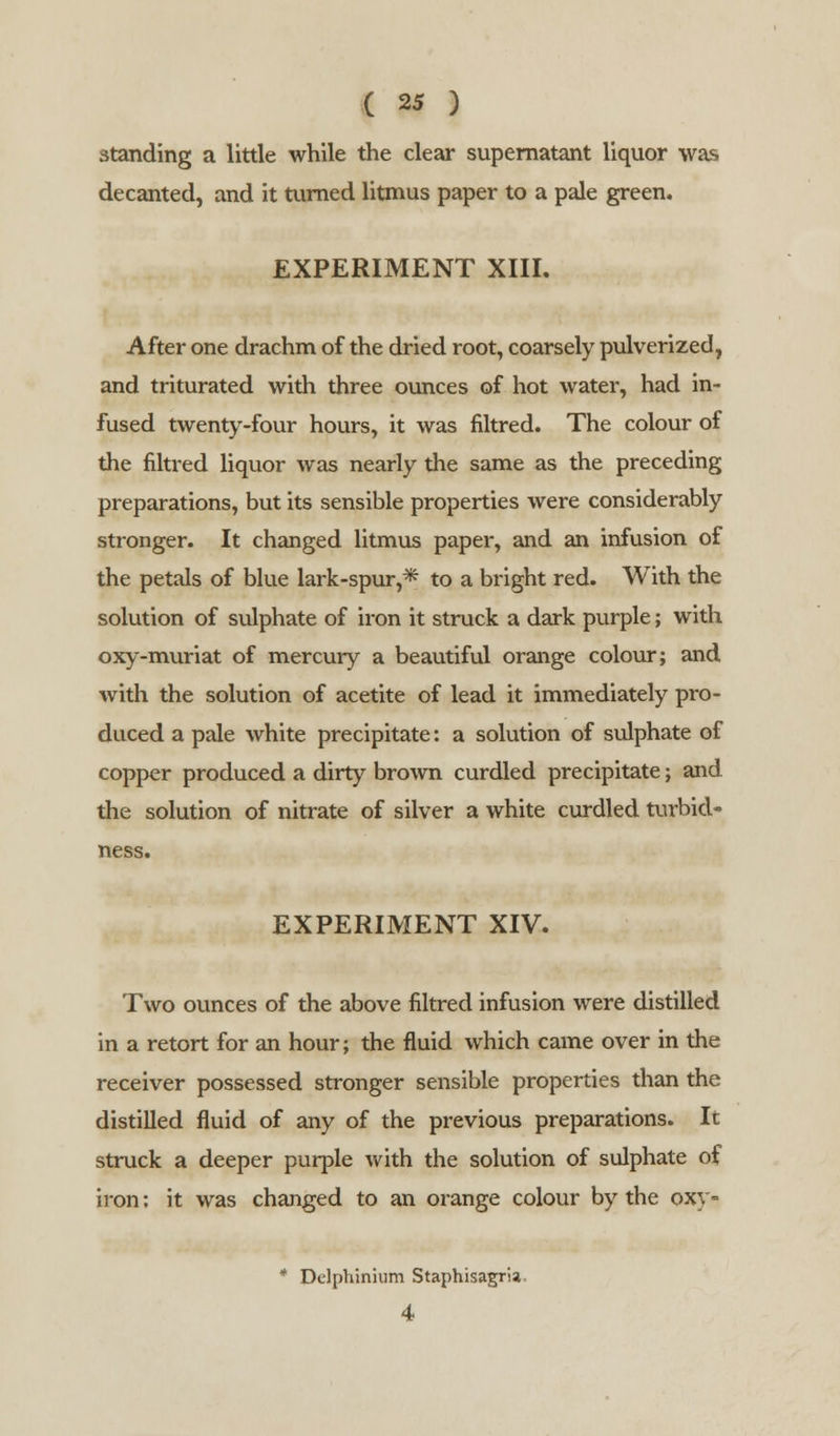 standing a little while the clear supernatant liquor was decanted, and it turned litmus paper to a pale green. EXPERIMENT XIII. After one drachm of the dried root, coarsely pulverized, and triturated with three ounces of hot water, had in- fused twenty-four hours, it was filtred. The colour of the filtred liquor was nearly the same as the preceding preparations, but its sensible properties were considerably stronger. It changed litmus paper, and an infusion of the petals of blue lark-spur,* to a bright red. With the solution of sulphate of iron it struck a dark purple; with oxy-muriat of mercury a beautiful orange colour; and with the solution of acetite of lead it immediately pro- duced a pale white precipitate: a solution of sulphate of copper produced a dirty brown curdled precipitate; and the solution of nitrate of silver a white curdled turbicl- ness. EXPERIMENT XIV. Two ounces of the above filtred infusion were distilled in a retort for an hour; the fluid which came over in the receiver possessed stronger sensible properties than the distilled fluid of any of the previous preparations. It struck a deeper purple with the solution of sulphate of iron; it was changed to an orange colour by the oxy- * Delphinium Staphisagria 4