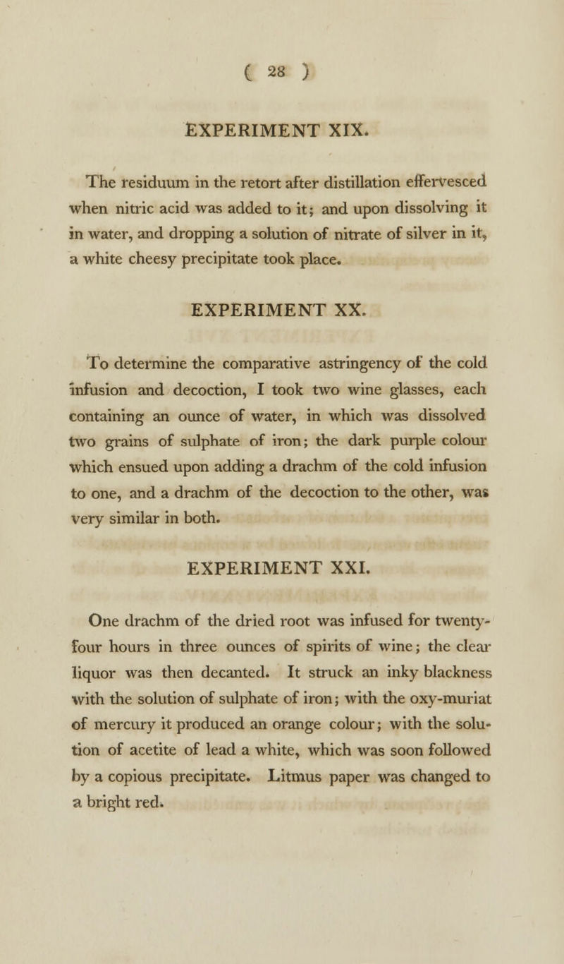 EXPERIMENT XIX* The residuum in the retort after distillation effervesced when nitric acid was added to it; and upon dissolving it in water, and dropping a solution of nitrate of silver in it, a white cheesy precipitate took place. EXPERIMENT XX. To determine the comparative astringency of the cold infusion and decoction, I took two wine glasses, each containing an ounce of water, in which was dissolved two grains of sulphate of iron; the dark purple colour which ensued upon adding a drachm of the cold infusion to one, and a drachm of the decoction to the other, was very similar in both. EXPERIMENT XXI. One drachm of the dried root was infused for twenty- four hours in three ounces of spirits of wine; the clear liquor was then decanted. It struck an inky blackness with the solution of sulphate of iron; with the oxy-muriat of mercury it produced an orange colour; with the solu- tion of acetite of lead a white, which was soon followed by a copious precipitate. Litmus paper was changed to a bright red*