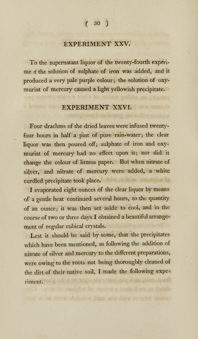 EXPERIMENT XXV. To the supernatant liquor of the twenty-fourth experi- me ;t the solution of sulphate of iron was added, and it produced a very pale purple colour; the solution of oxy- muriat of mercury caused a light yellowish precipitate. EXPERIMENT XXVI. Four drachms of the dried leaves were infused twenty- four hours in half a pint of pure rain-water; the clear liquor was then poured off; sulphate of iron and oxy- muriat of mercury had no effect upon it; nor did it change the colour of litmus paper. But when nitrate of silver, and nitrate of mercury were added, a white curdled precipitate took place. I evaporated eight ounces of the clear liquor by means of a gentle heat continued several hours, to the quantity of an ounce; it was then set aside to cool, and in the course of two or three days I obtained a beautiful arrange- ment of regular cubical crystals. Lest it should be said by some, that the precipitates which have been mentioned, as following the addition of nitrate of silver and mercury to the different preparations, were owing to the roots not being thoroughly cleaned of the dirt of their native soil, I made the following expe- riment.