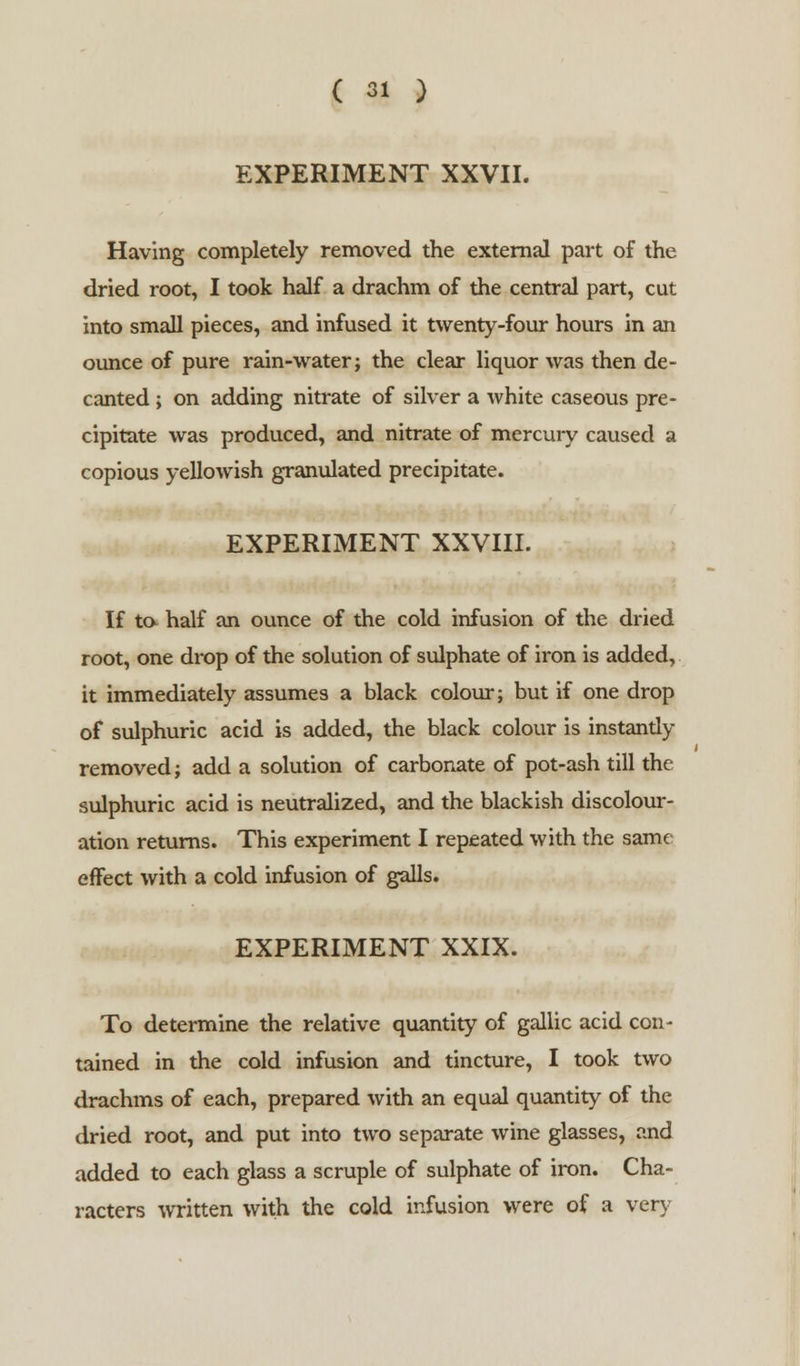 EXPERIMENT XXVII. Having completely removed the external part of the dried root, I took half a drachm of the central part, cut into small pieces, and infused it twenty-four hours in an ounce of pure rain-water; the clear liquor was then de- canted ; on adding nitrate of silver a white caseous pre- cipitate was produced, and nitrate of mercury caused a copious yellowish granulated precipitate. EXPERIMENT XXVIII. If to half an ounce of the cold infusion of the dried root, one drop of the solution of sulphate of iron is added, it immediately assumes a black colour; but if one drop of sulphuric acid is added, the black colour is instantly removed; add a solution of carbonate of pot-ash till the sulphuric acid is neutralized, and the blackish discolour- ation returns. This experiment I repeated with the same effect with a cold infusion of galls. EXPERIMENT XXIX. To determine the relative quantity of gallic acid con- tained in the cold infusion and tincture, I took two drachms of each, prepared with an equal quantity of the dried root, and put into two separate wine glasses, and added to each glass a scruple of sulphate of iron. Cha- racters written with the cold infusion were of a very