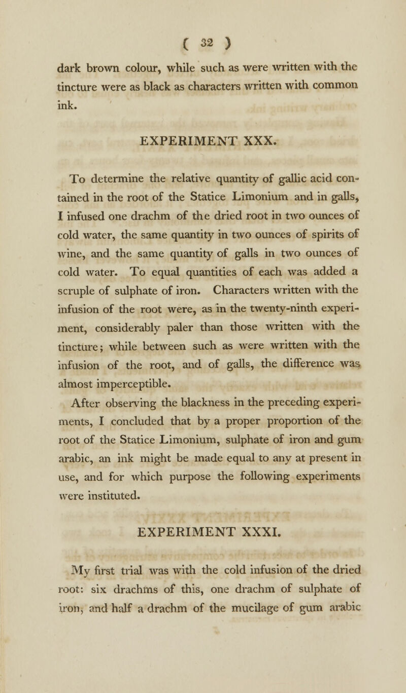 dark brown colour, while such as were written with the tincture were as black as characters written with common ink. EXPERIMENT XXX. To determine the relative quantity of gallic acid con- tained in the root of the Statice Limonium and in galls, I infused one drachm of the dried root in two ounces of cold water, the same quantity in two ounces of spirits of wine, and the same quantity of galls in two ounces of cold water. To equal quantities of each was added a scruple of sulphate of iron. Characters written with the infusion of the root were, as in the twenty-ninth experi- ment, considerably paler than those written with the tincture; while between such as were written with the infusion of the root, and of galls, the difference was almost imperceptible. After observing the blackness in the preceding experi- ments, I concluded that by a proper proportion of the root of the Statice Limonium, sulphate of iron and gum arabic, an ink might be made equal to any at present in use, and for which purpose the following experiments were instituted. EXPERIMENT XXXI. My first trial was with the cold infusion of the dried root: six drachms of this, one drachm of sulphate of iron, and half a drachm of the mucilage of gum arabic