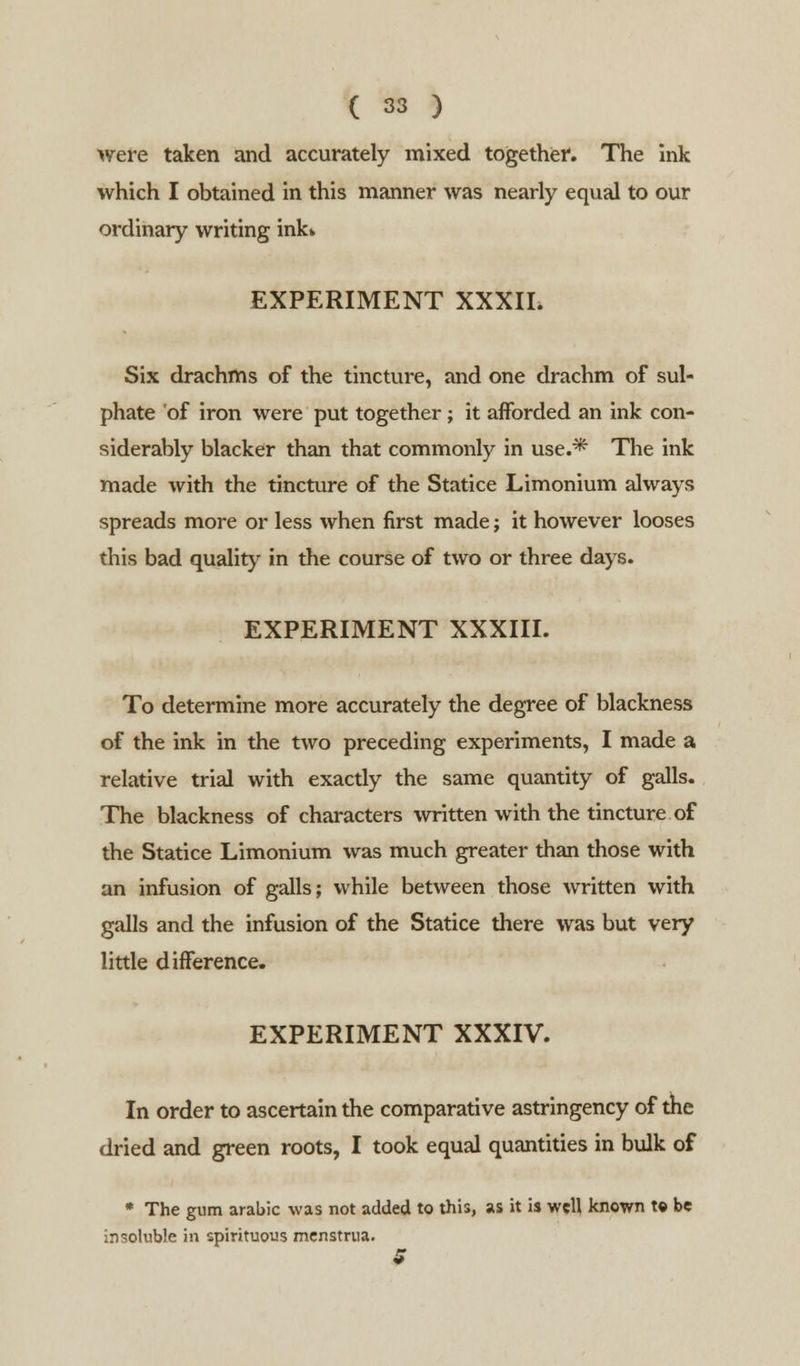 were taken and accurately mixed together. The Ink which I obtained in this manner was nearly equal to our ordinary writing ink* EXPERIMENT XXXII. Six drachms of the tincture, and one drachm of sul- phate of iron were put together; it afforded an ink con- siderably blacker than that commonly in use.* The ink made with the tincture of the Statice Limonium always spreads more or less when first made; it however looses this bad quality in the course of two or three days. EXPERIMENT XXXIII. To determine more accurately the degree of blackness of the ink in the two preceding experiments, I made a relative trial with exactly the same quantity of galls. The blackness of characters written with the tincture of the Statice Limonium was much greater than those with an infusion of galls; while between those written with galls and the infusion of the Statice there was but very little difference. EXPERIMENT XXXIV. In order to ascertain the comparative astringency of the dried and green roots, I took equal quantities in bulk of * The gum arabic was not added to this, as it is well known t« be insoluble in spirituous menstrua. 5