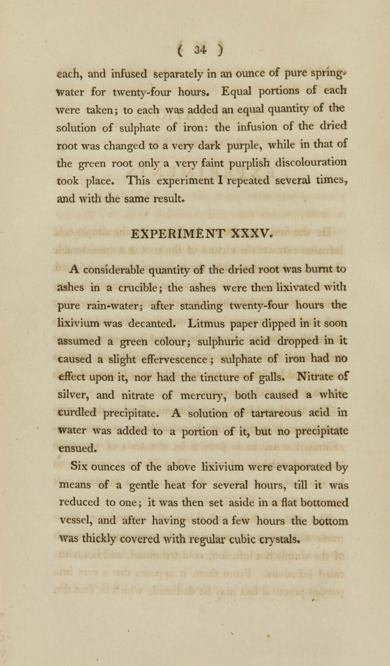 each, and infused separately in an ounce of pure spring- water for twenty-four hours. Equal portions of each were taken; to each was added an equal quantity of the solution of sulphate of iron: the infusion of the dried root was changed to a very dark purple, while in that of the green root only a very faint purplish discolouration took place. This experiment I repeated several times, and with the same result. EXPERIMENT XXXV. A considerable quantity of the dried root was burnt to ashes in a crucible; the ashes were then lixivated with pure rain-water; after standing twenty-four hours the lixivium was decanted. Litmus paper dipped in it soon assumed a green colour; sulphuric acid dropped in it caused a slight effervescence; sulphate of iron had no effect upon it, nor had the tincture of galls. Nitrate of silver, and nitrate of mercury, both caused a white curdled precipitate. A solution of tartareous acid in water was added to a portion of it, but no precipitate ensued. Six ounces of the above lixivium were evaporated by means of a gende heat for several hours, till it was reduced to one; it was then set aside in a flat bottomed vessel, and after having stood a few hours the bottom was thickly covered with regular cubic crystals.