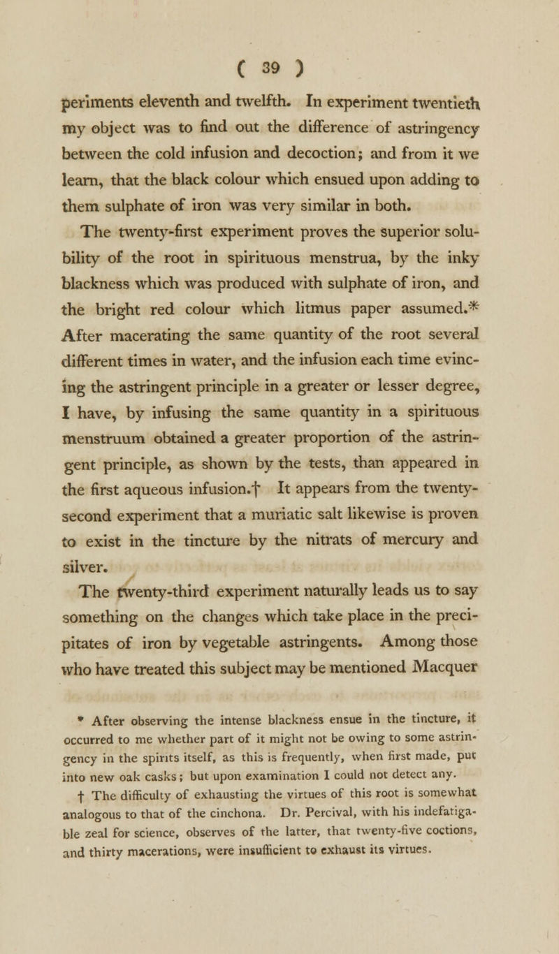 periments eleventh and twelfth. In experiment twentieth my object was to find out the difference of astringency between the cold infusion and decoction; and from it we learn, that the black colour which ensued upon adding to them sulphate of iron was very similar in both. The twenty-first experiment proves the Superior solu- bility of the root in spirituous menstrua, by the inky blackness which was produced with sulphate of iron, and the bright red colour which litmus paper assumed.* After macerating the same quantity of the root several different times in water, and the infusion each time evinc- ing the astringent principle in a greater or lesser degree, I have, by infusing the same quantity in a spirituous menstruum obtained a greater proportion of the astrin- gent principle, as shown by the tests, than appeared in the first aqueous infusion.f It appears from the twenty- second experiment that a muriatic salt likewise is proven to exist in the tincture by the nitrats of mercury and silver. The twenty-third experiment naturally leads us to say something on the changes which take place in the preci- pitates of iron by vegetable astringents. Among those who have treated this subject may be mentioned Macquer * After observing the intense blackness ensue in the tincture, it occurred to me whether part of it might not be owing to some astrin- gency in the spirits itself, as this is frequently, when first made, put into new oak casks; but upon examination I could not detect any. f The difficulty of exhausting the virtues of this root is somewhat analogous to that of the cinchona. Dr. Percival, with his indefatiga- ble zeal for science, observes of the latter, that twenty-five coctions, and thirty macerations, were insufficient to exhaust its virtues.
